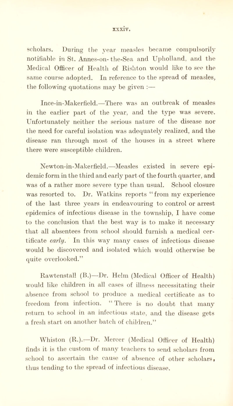 scholars. During the year measles became compulsorily notifiable in St. Annes-on- the-Sea ancl Upholland, and the Medical Officer of Health of Rishton would like to see the same course adopted. In reference to the spread of measles, the following quotations may be given Ince-in-Makerfield.—There was an outbreak of measles in the earlier part of the year, and the type was severe. Unfortunately neither the serious nature of the disease nor the need for careful isolation was adequately realized, and the disease ran through most of the houses in a street where there were susceptible children. Newton-in-Makerfield.—Measles existed in severe epi¬ demic form in the third and early part of the fourth quarter, and was of a rather more severe type than usual. School closure was resorted to. Dr. Watkins reports “ from my experience of the last three years in endeavouring to control or arrest epidemics of infectious disease in the township, I have come to the conclusion that the best way is to make it necessary that all absentees from school should furnish a medical cer¬ tificate early. In this way many cases of infectious disease would be discovered and isolated which would otherwise be quite overlooked.” Rawtenstall (B.)—Dr. Helm (Medical Officer of Health) would like children in all cases of illness necessitating their absence from school to produce a medical certificate as to freedom from infection. “ There is no doubt that many return to school in an infectious state, and the disease gets a fresh start on another batch of children.” Whiston (R.).—Dr. Mercer (Medical Officer of Health) finds it is the custom of many teachers to send scholars from school to ascertain the cause of absence of other scholars> thus tending to the spread of infectious disease.