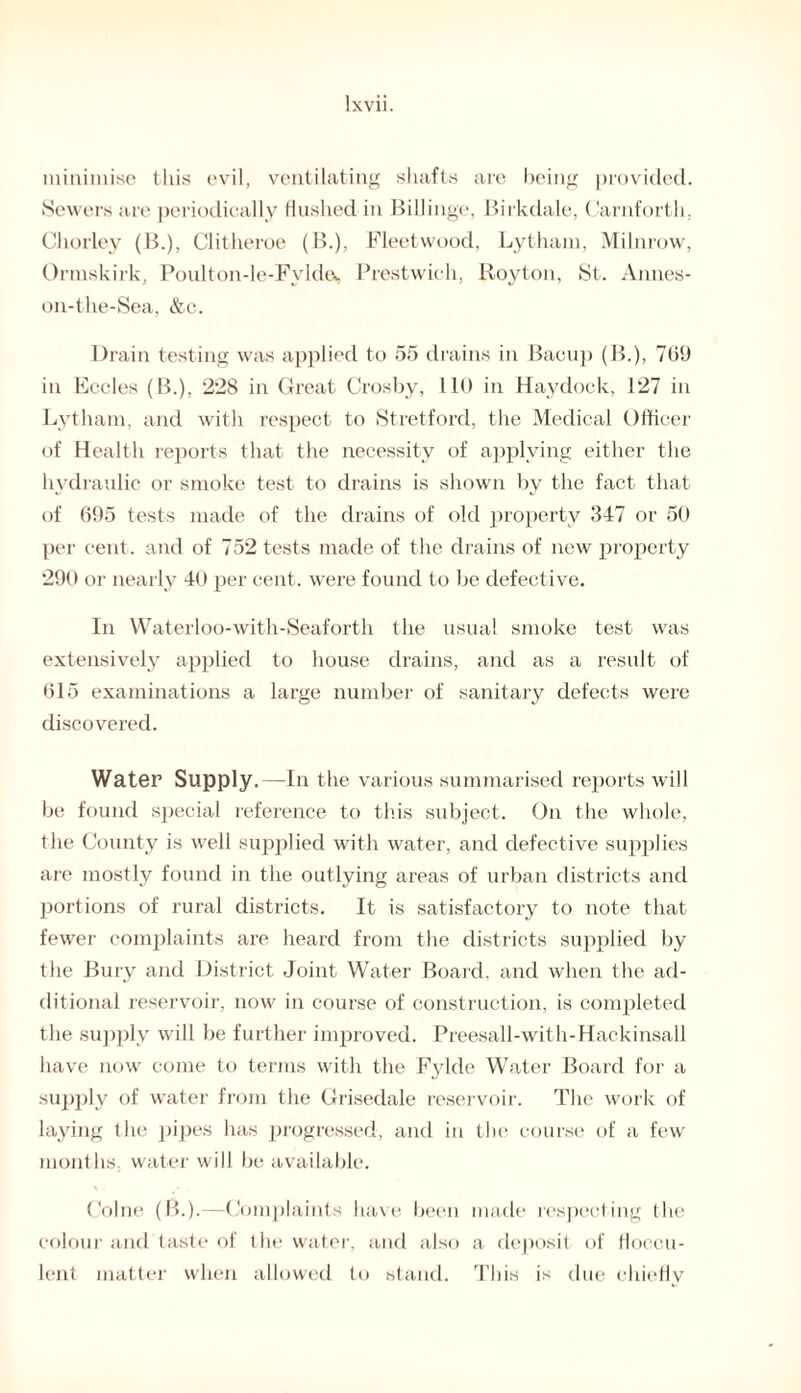 minimise this evil, ventilating shafts are being provided. Sewers are periodically flushed in Billing*', Birkdale, Carnforth. Chorley (B.), Clitheroe (B.), Fleetwood, Lytham, Milnrow, Ormskirk, Poulton-le-Fvlde* Prestwick, Royton, St. Annes- on-the-Sea, &c. Drain testing was applied to 55 drains in Bacup (B.), 709 in Eccles (B.), 228 in Great Crosby, 110 in Haydock, 127 in Lytham, and with respect to Stretford, the Medical Officer of Health reports that the necessity of applying either the hydraulic or smoke test to drains is shown by the fact that of 695 tests made of the drains of old property 347 or 50 per cent, and of 752 tests made of the drains of new property 290 or nearly 40 per cent, were found to be defective. In Waterloo-with-Seaforth the usual smoke test was extensively applied to house drains, and as a result of 615 examinations a large number of sanitary defects were discovered. Water Supply.—In the various summarised reports will be found special reference to this subject. On the whole, the County is well supplied with water, and defective supplies are mostly found in the outlying areas of urban districts and portions of rural districts. It is satisfactory to note that fewer complaints are heard from the districts supplied by the Bury and District Joint Water Board, and when the ad¬ ditional reservoir, now in course of construction, is completed the supply will be further improved. Preesall-with-Hackinsall have now come to terms with the F3dde Water Board for a supply of water from the Grisedale reservoir. The work of laying the pipes has progressed, and in the course of a few months, water will be available. Colne (B.).—Complaints have been made respecting the colour and taste of the water, and also a deposit of floccu- lent matter when allowed to stand. This is due chiefly