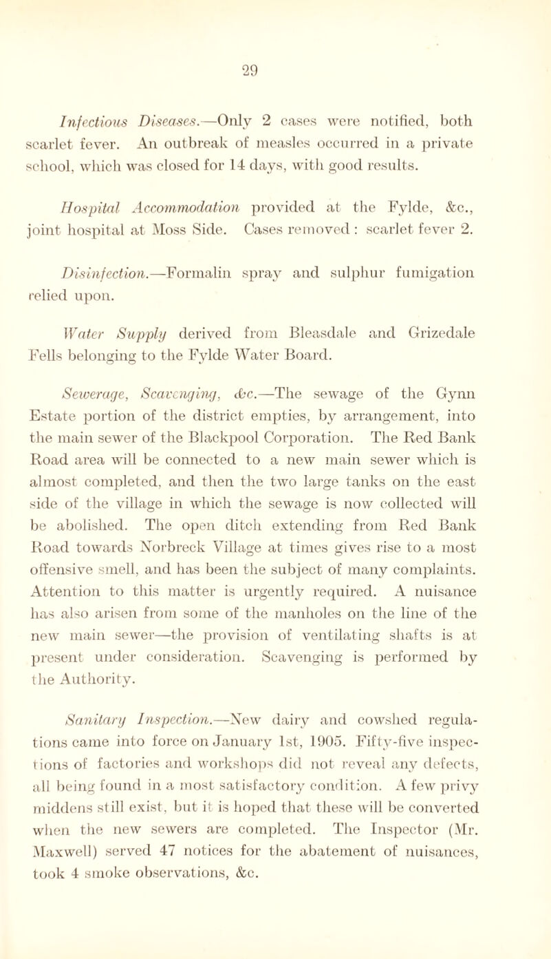 Infectious Diseases.—Only 2 cases were notified, both scarlet fever. An outbreak of measles occurred in a private school, which was closed for 14 days, with good results. Hospital Accommodation provided at the Fylde, &c., joint hospital at Moss Side. Cases removed : scarlet fever 2. Disinfection.—Formalin spray and sulphur fumigation relied upon. Water Supply derived from Bleasdale and Grizedale Fells belonging to the Fylde Water Board. Sewerage, Scavenging, &c.—The sewage of the Gynn Estate portion of the district empties, by arrangement, into the main sewer of the Blackpool Corporation. The Red Bank Road area will be connected to a new main sewer which is almost completed, and then the two large tanks on the east side of the village in which the sewage is now collected will be abolished. The open ditch extending from Red Bank Road towards Norbreck Village at times gives rise to a most offensive smell, and has been the subject of many complaints. Attention to this matter is urgently required. A nuisance has also arisen from some of the manholes on the line of the new main sewer—the provision of ventilating shafts is at present under consideration. Scavenging is performed by the Authority. Sanitary Inspection.—New dairy and cowshed regula¬ tions came into force on January 1st, 1905. Fifty-five inspec¬ tions of factories and workshops did not reveal any defects, all being found in a most satisfactory condition. A few privy middens still exist, but it is hoped that these will be converted when the new sewers are completed. The Inspector (Mr. Maxwell) served 47 notices for the abatement of nuisances, took 4 smoke observations, &c.