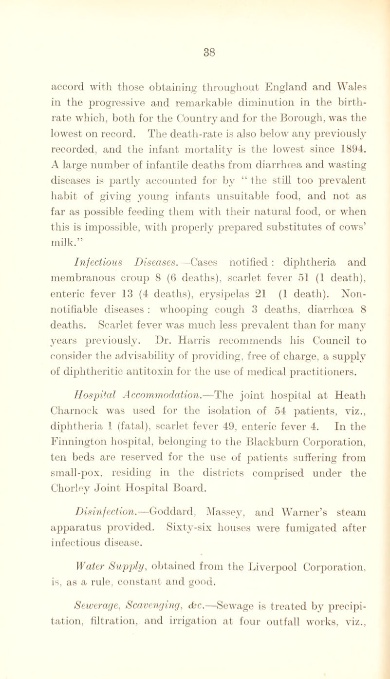 accord with those obtaining throughout England and Wales in the progressive and remarkable diminution in the birth¬ rate which, both for the Country and for the Borough, was the lowest on record. The death-rate is also below any previously recorded, and the infant mortality is the lowest since 1894. A large number of infantile deaths from diarrhoea and wasting diseases is partly accounted for by “ the still too prevalent habit of giving young infants unsuitable food, and not as far as possible feeding them with their natural food, or when this is impossible, with properly prepared substitutes of cows’ milk.” Infectious Diseases.—Cases notified : diphtheria and membranous croup 8 (6 deaths), scarlet fever 51 (1 death), enteric fever 13 (4 deaths), erysipelas 21 (1 death). Non- notifiable diseases : whooping cough 3 deaths, diarrhoea 8 deaths. Scarlet fever was much less prevalent than for many years previously. Dr. Harris recommends his Council to consider the advisability of providing, free of charge, a supply of diphtheritic antitoxin for the use of medical practitioners. Hospital Accommodation.—The joint hospital at Heath Charnock was used for the isolation of 54 patients, viz., diphtheria 1 (fatal), scarlet fever 49, enteric fever 4. In the Finnington hospital, belonging to the Blackburn Corporation, ten beds are reserved for the use of patients suffering from small-pox, residing in the districts comprised under the Chorley Joint Hospital Board. Disinfection.—Goddard, Massey, and Warner’s steam apparatus provided. Sixty-six houses were fumigated after infectious disease. Water Supply, obtained from the Liverpool Corporation, is, as a rule, constant and good. Sewerage, Scavenging, dbc.—Sewage is treated by precipi¬ tation, filtration, and irrigation at four outfall works, viz.,