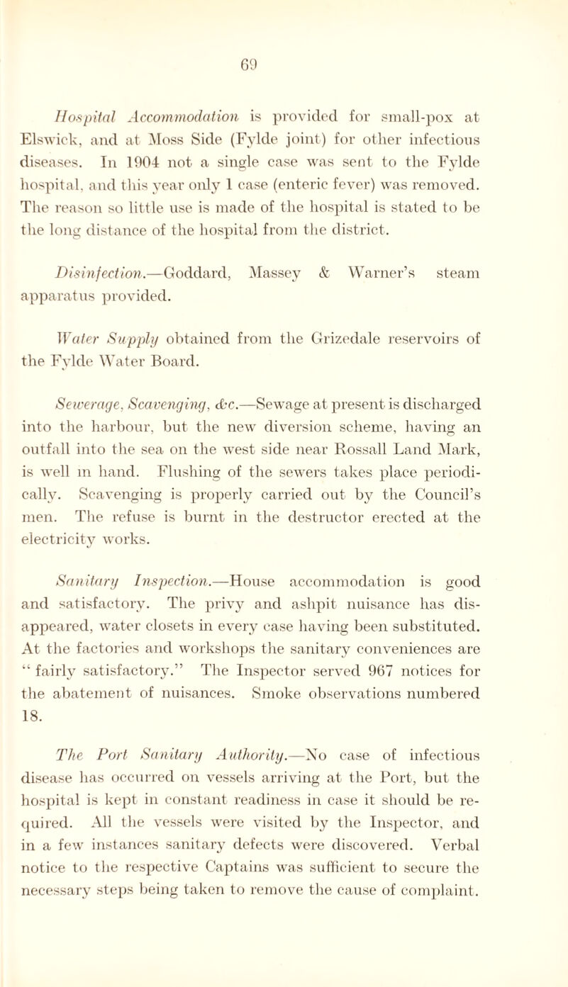 Hospital Accommodation is provided for small-pox at Elswick, and at Moss Side (Fylde joint) for other infectious diseases. In 1904 not a single case was sent to the Fylde hospital, and this year only 1 case (enteric fever) was removed. The reason so little use is made of the hospital is stated to be the long distance of the hospital from the district. Disinfection.—Goddard, Massey & Warner’s steam apparatus provided. Water Supply obtained from the Grizedale reservoirs of the Fylde Water Board. Sewerage, Scavenging, the.—Sewage at present is discharged into the harbour, but the new diversion scheme, having an outfall into the sea on the west side near Rossall Land Mark, is well m hand. Flushing of the sewers takes place periodi¬ cally. Scavenging is properly carried out by the Council’s men. The refuse is burnt in the destructor erected at the electricity works. Sanitary Inspection.—House accommodation is good and satisfactory. The privy and ashpit nuisance has dis¬ appeared, water closets in every case having been substituted. At the factories and workshops the sanitary conveniences are “ fairly satisfactory.” The Inspector served 967 notices for the abatement of nuisances. Smoke observations numbered 18. The Port Sanitary Authority.—No case of infectious disease has occurred on vessels arriving at the Port, but the hospital is kept in constant readiness in case it should be re¬ quired. All the vessels were visited by the Inspector, and in a few instances sanitary defects were discovered. Verbal notice to the respective Captains was sufficient to secure the necessary steps being taken to remove the cause of complaint.