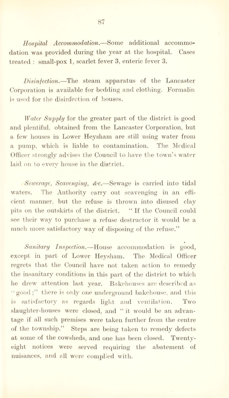 Hospital Accommodation.—Some additional accommo¬ dation was provided during the year at the hospital. Cases treated : small-pox 1, scarlet fever 3, enteric fever 3. Disinfection.—The steam apparatus of the Lancaster Corporation is available for bedding and clothing. Formalin is used for the disinfection of houses. Water Supply for the greater part of the district is good and plentiful, obtained from the Lancaster Corporation, but a few houses in Lower Hey sham are still using water from a pump, which is liable to contamination. The Medical Officer strongly advises the Council to have the town’s water laid on to every house in the district. Sewerage, Scavenging, &c.—Sewage is carried into tidal waters. The Authority carry out scavenging in an effi¬ cient manner, but the refuse is thrown into disused clay pits on the outskirts of the district. “ If the Council could see their way to purchase a refuse destructor it would be a much more satisfactory way of disposing of the refuse.” Sanitary Inspection.—House accommodation is good, except in part of Lower Heysham. The Medical Officer regrets that the Council have not taken action to remedy the insanitary conditions in this part of the district to which he drew attention last year. Bakehouses are described as •‘good;” there is only one underground bakehouse, and this is satisfactory as regards light and ventilation. Two slaughter-houses were closed, and “ it would be an advan¬ tage if all such premises were taken further from the centre of the township.” Steps are being taken to remedy defects at some of the cowsheds, and one has been closed. Twenty- eight notices were served requiring the abatement of nuisances, and all were complied with.