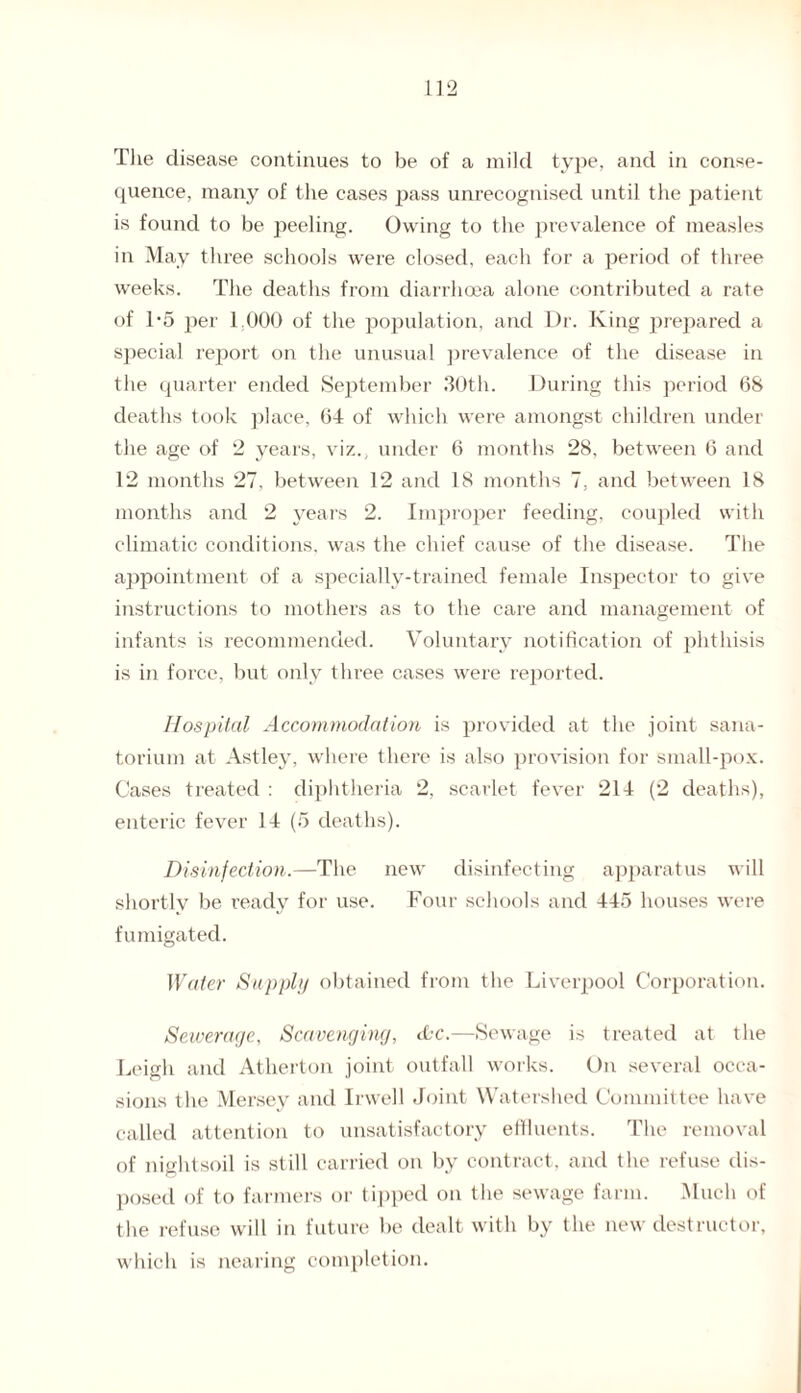 The disease continues to be of a mild type, and in conse¬ quence, many of the cases pass unrecognised until the patient is found to be peeling. Owing to the prevalence of measles in May three schools were closed, each for a period of three weeks. The deaths from diarrhoea alone contributed a rate of 1*5 per 1.000 of the population, and Dr. King prepared a special report on the unusual prevalence of the disease in the quarter ended September 30th. During this period 68 deaths took place, 64 of which were amongst children under the age of 2 years, viz., under 6 months 28, between 6 and 12 months 27, between 12 and 18 months 7, and between 18 months and 2 years 2. Improper feeding, coupled with climatic conditions, was the chief cause of the disease. The appointment of a specially-trained female Inspector to give instructions to mothers as to the care and management of infants is recommended. Voluntary notification of phthisis is in force, but only three cases were reported. Hospital Accommodation is provided at the joint sana¬ torium at Astley, where there is also provision for small-pox. Cases treated : diphtheria 2, scarlet fever 214 (2 deaths), enteric fever 14 (5 deaths). Disinfection.—The new disinfecting apparatus will shortly be ready for use. Four schools and 445 houses were fumigated. Water Supply obtained from the Liverpool Corporation. Sewerage, Scavenging, cbe.—Sewage is treated at the Leigh and Atherton joint outfall works. On several occa¬ sions the Mersey and Irwell Joint Watershed Committee have called attention to unsatisfactory effluents. The removal of nightsoil is still carried on by contract, and the refuse dis¬ posed of to farmers or tipped on the sewage farm. Much of the refuse will in future be dealt with by the new destructor, which is nearing completion.