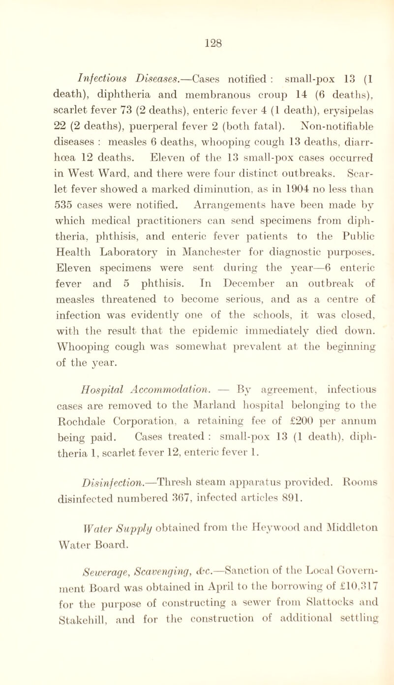 Infectious Diseases.—Cases notified : small-pox 13 (1 death), diphtheria and membranous croup 14 (6 deaths), scarlet fever 73 (2 deaths), enteric fever 4 (1 death), erysipelas 22 (2 deaths), puerperal fever 2 (both fatal). Non-notifiable diseases : measles 6 deaths, whooping cough 13 deaths, diarr¬ hoea 12 deaths. Eleven of the 13 small-pox cases occurred in West Ward, and there were four distinct outbreaks. Scar¬ let fever showed a marked diminution, as in 1904 no less than 535 cases were notified. Arrangements have been made by which medical practitioners can send specimens from diph¬ theria, phthisis, and enteric fever patients to the Public Health Laboratory in Manchester for diagnostic purposes. Eleven specimens were sent during the year—6 enteric fever and 5 phthisis. In December an outbreak of measles threatened to become serious, and as a centre of infection was evidently one of the schools, it was closed, with the result that the epidemic immediately died down. Whooping cough was somewhat prevalent at the beginning of the year. Hospital Accommodation. — By agreement, infectious cases are removed to the Marland hospital belonging to the Rochdale Corporation, a retaining fee of £200 per annum being paid. Cases treated : small-pox 13 (1 death), diph¬ theria 1, scarlet fever 12, enteric fever 1. Disinfection.—Thresh steam apparatus provided. Rooms disinfected numbered 367, infected articles 891. Water Supply obtained from the Hey wood and Middleton Water Board. Sewerage, Scavenging, dec.—Sanction of the Local Govern¬ ment Board was obtained in April to the borrowing of £10,317 for the purpose of constructing a sewer from Slattocks and Stakehill, and for the construction of additional settling