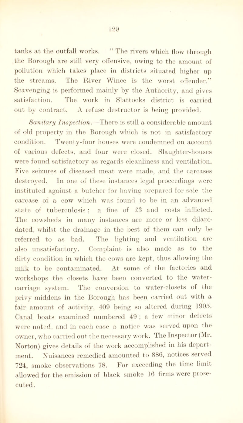 tanks at the outfall works. “ The rivers which flow through the Borough are still very offensive, owing to the amount of pollution which takes place in districts situated higher up the streams. The River Wince is the worst offender.” Scavenging is performed mainly by the Authority, and gives satisfaction. The work in Slattocks district is carried out by contract. A refuse destructor is being provided. Sanitary Inspection.—There is still a considerable amount of old property in the Borough which is not in satisfactory condition. Twenty-four houses were condemned on account of various defects, and four were closed. Slaughter-houses were found satisfactory as regards cleanliness and ventilation. Five seizures of diseased meat were made, and the carcases destroyed. In one of these instances legal proceedings were instituted against a butcher for having prepared for sale the carcase of a cow which was found to be in an advanced state of tuberculosis ; a fine of £3 and costs inflicted. The cowsheds in many instances are more or less dilapi¬ dated. whilst the drainage in the best of them can only be referred to as bad. The lighting and ventilation are also unsatisfactory. Complaint is also made as to the dirty condition in which the cows are kept, thus allowing the milk to be contaminated. At some of the factories and workshops the closets have been converted to the water- carriage system. The conversion to water-closets of the privy middens in the Borough has been carried out with a fair amount of activity, 409 being so altered during 1905. Canal boats examined numbered 49 ; a few minor defects were noted, and in each case a notice was served upon the owner, who carried out the necessary work. The Inspector (Mr. Norton) gives details of the work accomplished in his depart¬ ment. Nuisances remedied amounted to 886, notices served 724, smoke observations 78. For exceeding the time limit allowed for the emission of black smoke 16 firms were prose¬ cuted.