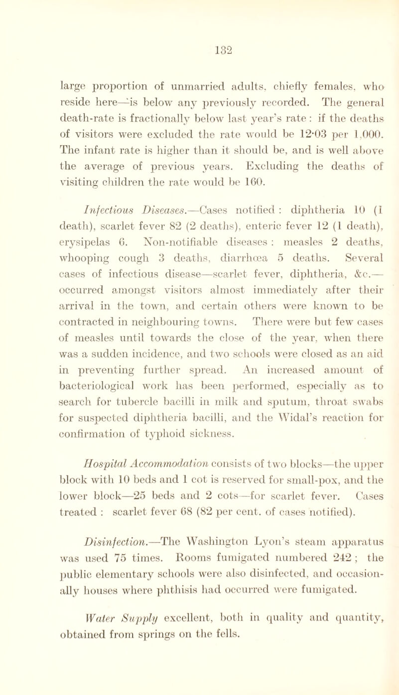 large proportion of unmarried adults, chiefly females, who reside here—is below any previously recorded. The general death-rate is fractionally below last year’s rate : if the deaths of visitors were excluded the rate would be 12-03 per 1,000. The infant rate is higher than it should be, and is well above the average of previous years. Excluding the deaths of visiting children the rate would be 160. Infectious Diseases.—Cases notified : diphtheria 10 (1 death), scarlet fever 82 (2 deaths), enteric fever 12 (1 death), erysipelas 6. Non-notifiable diseases : measles 2 deaths, whooping cough 3 deaths, diarrhoea 5 deaths. Several cases of infectious disease—scarlet fever, diphtheria, &c.— occurred amongst visitors almost immediately after their arrival in the town, and certain others were known to be contracted in neighbouring towns. There were but few cases of measles until towards the close of the year, wrhen there was a sudden incidence, and two schools were closed as an aid in preventing further spread. An increased amount of bacteriological work has been performed, especially as to search for tubercle bacilli in milk and sputum, throat swabs for suspected diphtheria bacilli, and the Widal’s reaction for confirmation of typhoid sickness. Hospital Accommodation consists of two blocks—the upper block with 10 beds and 1 cot is reserved for small-pox, and the lower block—25 beds and 2 cots—for scarlet fever. Cases treated : scarlet fever 68 (82 per cent, of cases notified). Disinfection.—The Washington Lyon’s steam apparatus was used 75 times. Rooms fumigated numbered 242 ; the public elementary schools were also disinfected, and occasion¬ ally houses where phthisis had occurred were fumigated. Water Supply excellent, both in quality and quantity, obtained from springs on the fells.