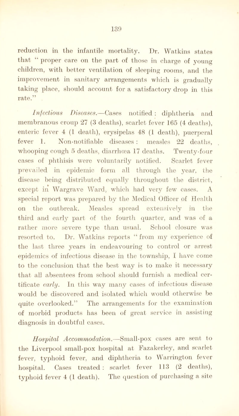 reduction in the infantile mortality. Dr. Watkins states that “ proper care on the part of those in charge of young children, with better ventilation of sleeping rooms, and the improvement in sanitary arrangements which is gradually taking place, should account for a satisfactory drop in this rate.” Infectious Diseases.—Cases notified : diphtheria and membranous croup 27 (3 deaths), scarlet fever 165 (4 deaths), enteric fever 4 (1 death), erysipelas 48 (1 death), puerperal fever 1. Non-notifiable diseases : measles 22 deaths, whooping cough 5 deaths, diarrhoea 17 deaths. Twenty-four cases of phthisis were voluntarily notified. Scarlet fever prevailed in epidemic form all through the year, the disease being distributed equally throughout the district, except in Wargrave Ward, which had very few cases. A special report was prepared by the Medical Officer of Health on the outbreak. Measles spread extensively in the third and early part of the fourth quarter, and was of a rather more severe type than usual. School closure was resorted to. Dr. Watkins reports “ from my experience of the last three years in endeavouring to control or arrest epidemics of infectious disease in the township, I have come to the conclusion that the best way is to make it necessary that all absentees from school should furnish a medical cer¬ tificate early. In this way many cases of infectious disease would be discovered and isolated which would otherwise be quite overlooked.” The arrangements for the examination of morbid products has been of great service in assisting diagnosis in doubtful cases. Hospital Accommodation.—Small-pox cases are sent to the Liverpool small-pox hospital at Fazakerley, and scarlet fever, typhoid fever, and diphtheria to Warrington fever hospital. Cases treated: scarlet fever 113 (2 deaths), typhoid fever 4 (1 death). The question of purchasing a site