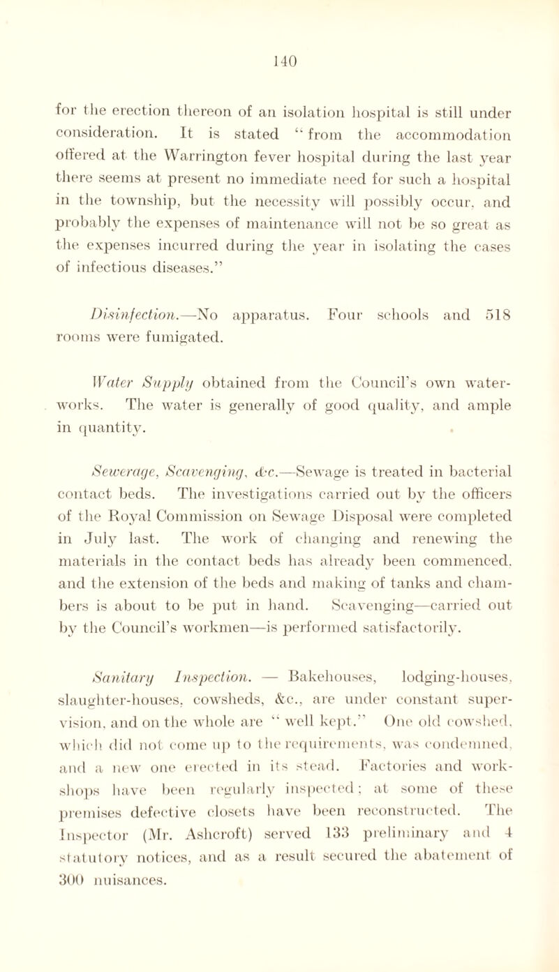for tlie erection thereon of an isolation hospital is still under consideration. It is stated “ from the accommodation offered at the Warrington fever hospital during the last year there seems at present no immediate need for such a hospital in the township, but the necessity will possibly occur, and probably the expenses of maintenance will not be so great as the expenses incurred during the year in isolating the cases of infectious diseases.” Disinfection.—No apparatus. Four schools and 518 rooms were fumigated. Water Supply obtained from the Council’s own water- works. The water is generally of good quality, and ample in quantity. Sewerage, Scavenging, Wc.—Sewage is treated in bacterial contact beds. The investigations carried out by the officers of the Royal Commission on Sewage Disposal were completed in July last. The work of changing and renewing the materials in the contact beds has already been commenced, and the extension of the beds and making of tanks and cham¬ bers is about to be put in hand. Scavenging—carried out by the Council’s workmen—is performed satisfactorily. Sanitary Inspection. — Bakehouses, lodging-houses, slaughter-houses, cowsheds, &c., are under constant super¬ vision. and on the whole are “ well kept.” One old cowshed, which did not come up to the requirements, was condemned, and a new one erected in its stead. Factories and work¬ shops have been regularly inspected; at some of these premises defective closets have been reconstructed. The Inspector (Mr. Ashcroft) served 133 preliminary and 4 statutory notices, and as a result secured the abatement of 300 nuisances.