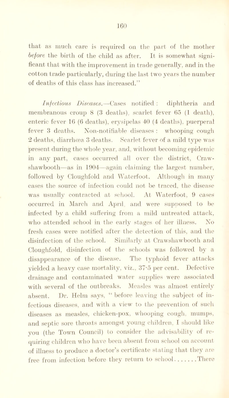 that as much care is required on the part of the mother before the birth of the child as after. It is somewhat signi¬ ficant that with the improvement in trade generally, and in the cotton trade particularly, during the last two years the number of deaths of this class has increased.” Infectious Diseases.—Cases notified : diphtheria and membranous croup 8 (3 deaths), scarlet fever 65 (1 death), enteric fever 16 (6 deaths), erysipelas 40 (4 deaths), puerperal fever 3 deaths. Non-notifiable diseases : whooping cough 2 deaths, diarrhoea 3 deaths. Scarlet fever of a mild type was present during the whole year, and, without becoming epidemic in any part, cases occurred all over the district, Craw- shawbooth—as in 1904—again claiming the largest number, followed by Cloughfold and Waterfoot. Although in many cases the source of infection could not be traced, the disease was usually contracted at school. At Waterfoot, 9 cases occurred in March and April and were supposed to be infected by a child suffering from a mild untreated attack, who attended school in the early stages of her illness. Xo fresh cases were notified after the detection of this, and the disinfection of the school. Similarly at Crawshawbooth and Cloughfold, disinfection of the schools was followed by a disappearance of the disease. The typhoid fever attacks yielded a heavy case mortality, viz., 37'5 per cent. Defective drainage and contaminated water supplies were associated with several of the outbreaks. Measles was almost entirely absent. Dr. Helm says, “ before leaving the subject of in¬ fectious diseases, and with a view to tlie prevention of such diseases as measles, chicken-pox, whooping cough, mumps, and septic sore throats amongst young children. I should like vou (the Town Council) to consider the advisability of re¬ quiring children who have been absent from school on account of illness to produce a doctor’s certificate stating that they are free from infection before they return to school.There