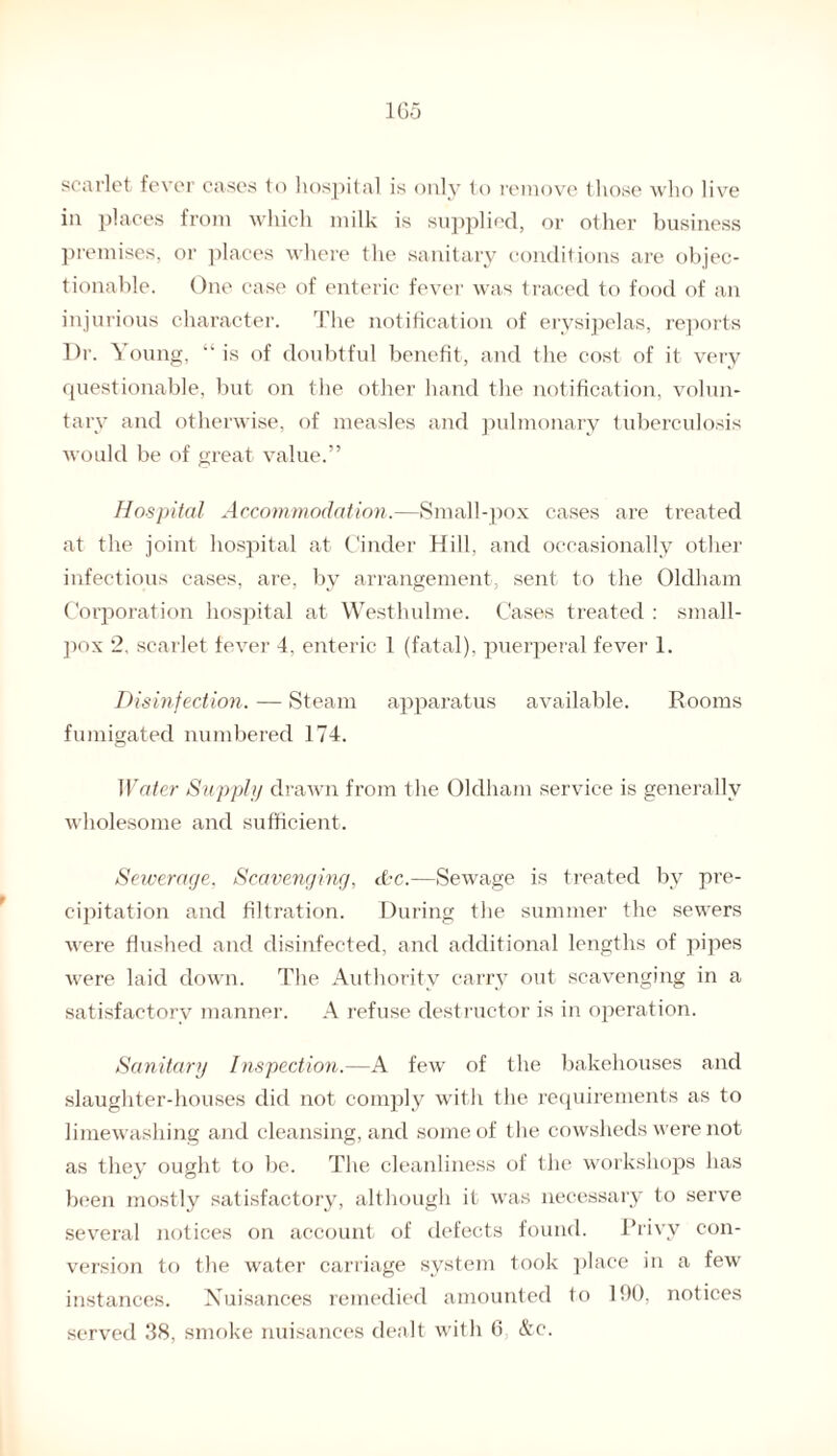 1G5 scarlet fever cases to hospital is only to remove those who live in places from which milk is supplied, or other business premises, or places where the sanitary conditions are objec¬ tionable. One case of enteric fever was traced to food of an injurious character. The notification of erysipelas, reports T)r. Young, “ is of doubtful benefit, and the cost of it very questionable, but on the other hand the notification, volun¬ tary and otherwise, of measles and pulmonary tuberculosis would be of great value.” Hospital Accommodation.—Small-pox cases are treated at the joint hospital at Cinder Hill, and occasionally other infectious cases, are, by arrangement, sent to the Oldham Corporation hospital at Westhulme. Cases treated : small¬ pox 2, scarlet fever 4, enteric 1 (fatal), puerperal fever 1. Disinfection. — Steam apparatus available. Rooms fumigated numbered 174. Water Supply drawn from the Oldham service is generally wholesome and sufficient. Sewerage, Scavenging, dkc.—Sewage is treated by pre¬ cipitation and filtration. During the summer the sewers were flushed and disinfected, and additional lengths of pipes were laid down. The Authority carry out scavenging in a satisfactory manner. A refuse destructor is in operation. Sanitary Inspection.—A few of the bakehouses and slaughter-houses did not comply with the requirements as to limewashing and cleansing, and some of the cowsheds were not as they ought to be. The cleanliness of the workshops has been mostly satisfactory, although it was necessary to serve several notices on account of defects found. Privy con¬ version to the water carriage system took place in a few instances. Nuisances remedied amounted to 190, notices