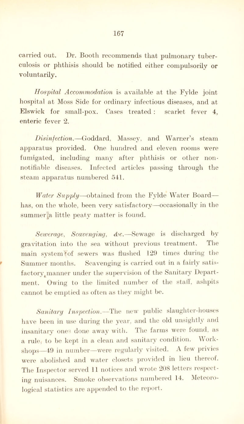 carried out. Dr. Booth recommends that pulmonary tuber¬ culosis or phthisis should be notified either compulsorily or voluntarily. Hospital Accommodation is available at the Fylde joint hospital at Moss Side for ordinary infectious diseases, and at Elswick for small-pox. Cases treated : scarlet fever 4, enteric fever 2. Disinfection.—Goddard, Massey, and Warner’s steam apparatus provided. One hundred and eleven rooms were fumigated, including many after phthisis or other non- notifiable diseases. Infected articles passing through the steam apparatus numbered 541. Water Supply—obtained from the Fylde Water Board— lias, on the whole, been very satisfactory—occasionally in the summerjja little peaty matter is found. Sewerage, Scavenging, dbc.—Sewage is discharged by gravitation into the sea without previous treatment. The main system!*of sewers was flushed 129 times during the Summer months. Scavenging is carried out in a fairly satis¬ factory ^manner under the supervision of the Sanitary Depart¬ ment. Owing to the limited number of the staff, ashpits cannot be emptied as often as they might be. Sanitary Inspection.—The new public slaughter-houses have been in use during the year, and the old unsightly and insanitary ones done away with. The farms were found, as a rule* to be kept in a clean and sanitary condition. Work¬ shops—49 in number—were regularly visited. A few privies were abolished and water closets provided in lieu thereof. The Inspector served 11 notices and wrote 208 letters respect¬ ing nuisances. Smoke observations numbered 14. Meteoro¬ logical statistics are appended to the report.