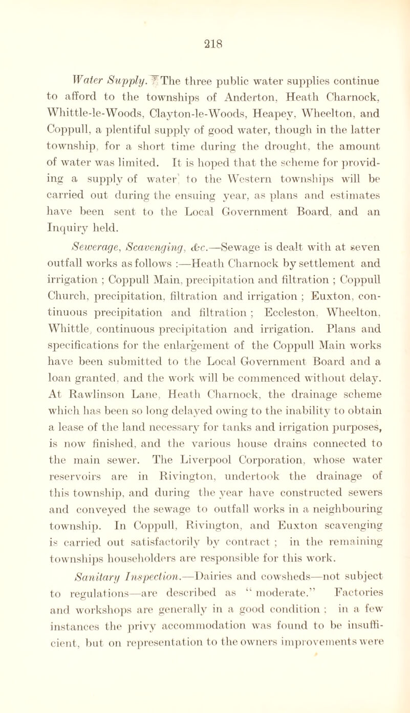 Water Supply. ' The three public water supplies continue to afford to the townships of Anderton, Heath Charnock. Whittle-le-Woods, Clayton-le-Woods, Heapev. Wheelton, and Coppull, a plentiful supply of good water, though in the latter township, for a short time during the drought, the amount of water was limited. It is hoped that the scheme for provid¬ ing a supply of water to the Western townships will be carried out during the ensuing year, as plans and estimates have been sent to the Local Government Board, and an Inquiry held. Sewerage, Scavenging, &c.—Sewage is dealt with at seven outfall works as follows :—Heath Charnock by settlement and irrigation ; Coppull Main, precipitation and filtration ; Coppull Church, precipitation, filtration and irrigation ; Euxton, con¬ tinuous precipitation and filtration; Eccleston. Wheelton, Whittle, continuous precipitation and irrigation. Plans and specifications for the enlargement of the Coppull Main works have been submitted to the Local Government Board and a loan granted, and the work will be commenced without delay. At Rawlinson Lane, Heath Charnock, the drainage scheme which has been so long delayed owing to the inability to obtain a lease of the land necessary for tanks and irrigation purposes, is now finished, and the various house drains connected to the main sewer. The Liverpool Corporation, whose water reservoirs are in Rivington, undertook the drainage of this township, and during the year have constructed sewers and conveyed the sewage to outfall works in a neighbouring township. In Coppull, Rivington, and Euxton scavenging is carried out satisfactorily by contract ; in the remaining townships householders are responsible for this work. Sanitary Inspection.—Dairies and cowsheds—not subject to regulations—are described as “ moderate.” Factories and workshops are generally in a good condition : in a few instances the privy accommodation was found to be insuffi¬ cient, but on representation to the owners improvements were