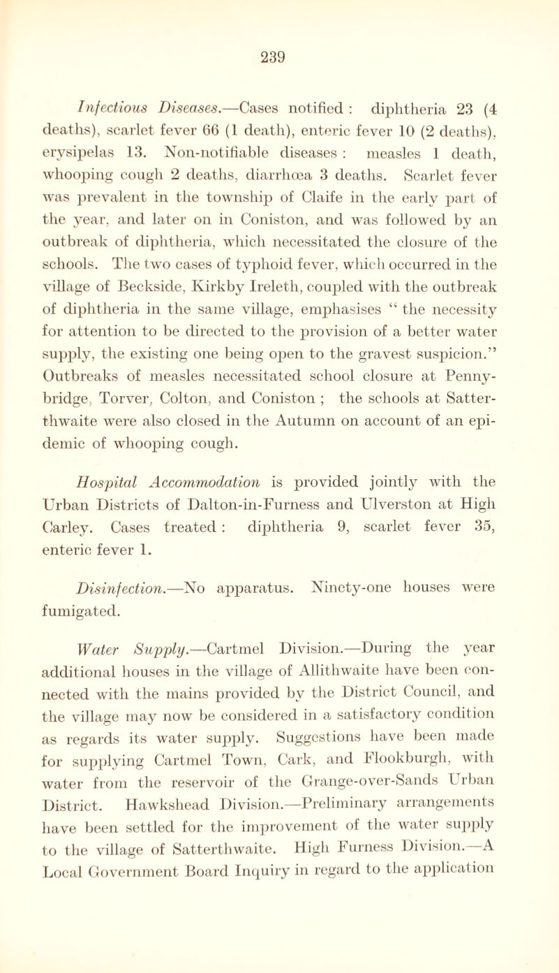 Infectious Diseases.—Cases notified : diphtheria 23 (4 deaths), scarlet fever 66 (1 death), enteric fever 10 (2 deaths), erysipelas 13. Non-notifiable diseases : measles 1 death, whooping cough 2 deaths, diarrhoea 3 deaths. Scarlet fever was prevalent in the township of Claife in the early part of the year, and later on in Coniston, and was followed by an outbreak of diphtheria, which necessitated the closure of the schools. The two cases of typhoid fever, which occurred in the village of Beckside, Ivirkby Ireleth, coupled with the outbreak of diphtheria in the same village, emphasises “ the necessity for attention to be directed to the provision of a better water supply, the existing one being open to the gravest suspicion.” Outbreaks of measles necessitated school closure at Penny- bridge, Torver, Colton, and Coniston ; the schools at Satter- thwaite were also closed in the Autumn on account of an epi¬ demic of whooping cough. Hospital Accommodation is provided jointly with the Urban Districts of Dalton-in-Furness and Ulverston at High Carley. Cases treated: diphtheria 9, scarlet fever 35, enteric fever 1. Disinfection.—No apparatus. Ninety-one houses were fumigated. Water Supply.—Cartmel Division.—During the year additional houses in the village of Allithwaite have been con¬ nected with the mains provided by the District Council, and the village may now be considered in a satisfactory condition as regards its water supply. Suggestions have been made for supplying Cartmel Town, Cark, and Flookburgh, with water from the reservoir of the Grange-over-Sands Urban District. Hawkshead Division.—Preliminary arrangements have been settled for the improvement of the water supply to the village of Satterthwaite. High Furness Division. A Local Government Board Inquiry in regard to the application