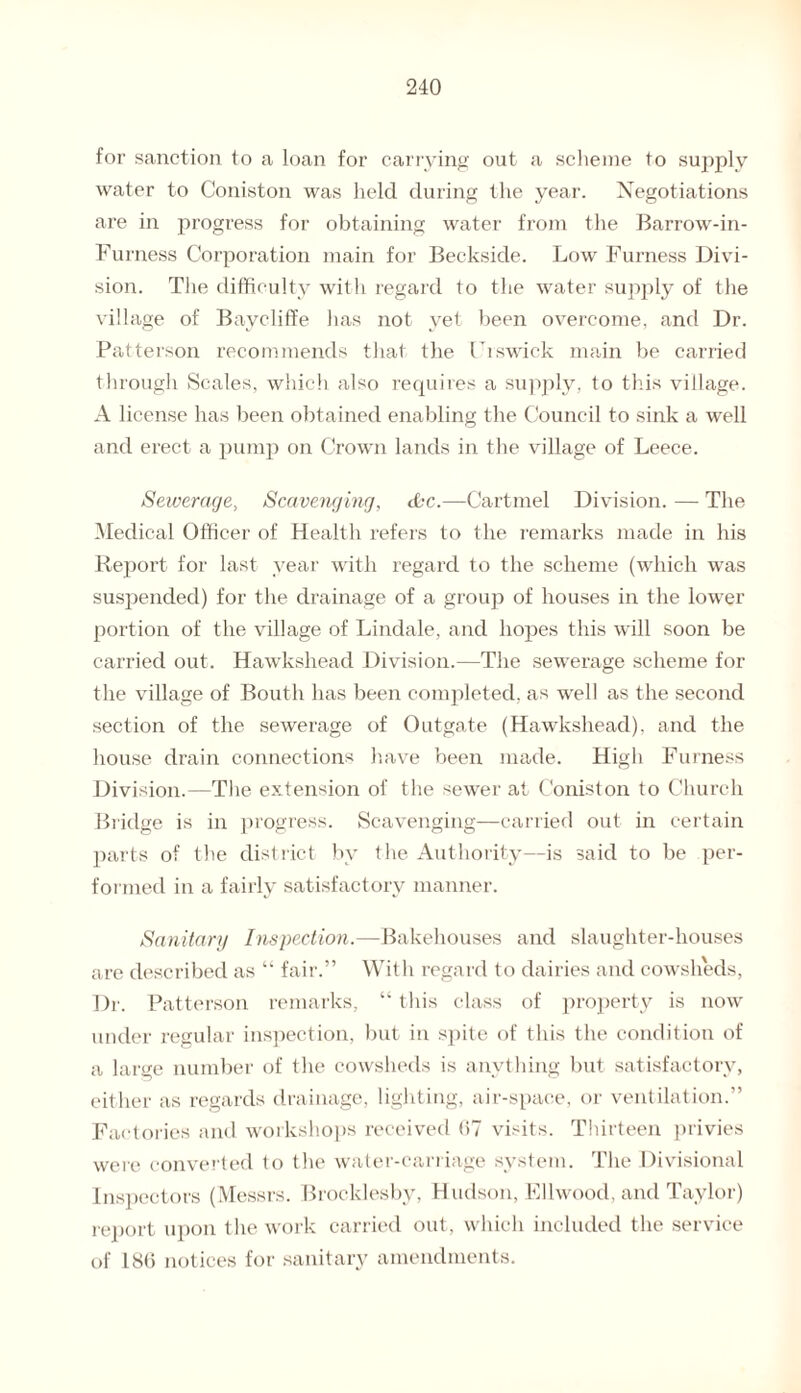 for sanction to a loan for carrying out a scheme to supply water to Coniston was held during the year. Negotiations are in progress for obtaining water from the Barrow-in- Furness Corporation main for Beckside. Low Furness Divi¬ sion. The difficulty with regard to the water supply of the village of Baycliffe has not yet been overcome, and Dr. Patterson recommends that the Frswick main be carried through Scales, which also requires a supply, to this village. A license has been obtained enabling the Council to sink a well and erect a pump on Crown lands in the village of Leece. Sewerage, Scavenging, ibc.—Cartmel Division. — The Medical Officer of Health refers to the remarks made in his Report for last year with regard to the scheme (which was suspended) for the drainage of a group of houses in the lower portion of the village of Lindale, and hopes this will soon be carried out. Hawkshead Division.—The sewerage scheme for the village of Bouth has been completed, as well as the second section of the sewerage of Outgate (Hawkshead), and the house drain connections have been made. High Furness Division.—The extension of the sewer at Coniston to Church Bridge is in progress. Scavenging—carried out in certain parts of the district by the Authority—is said to be per¬ formed in a fairly satisfactory manner. Sanitary Inspection.—Bakehouses and slaughter-houses are described as “ fair.” With regard to dairies and cowsheds, Dr. Patterson remarks, “ this class of property is now under regular inspection, but in spite of this the condition of a large number of the cowsheds is anything but satisfactory, either as regards drainage, lighting, air-space, or ventilation.” Factories and workshops received 07 visits. Thirteen privies were converted to the water-carriage system. The Divisional Inspectors (Messrs. Brocklesby, Hudson, Ellwood, and Taylor) report upon the work carried out, which included the service of 180 notices for sanitary amendments.