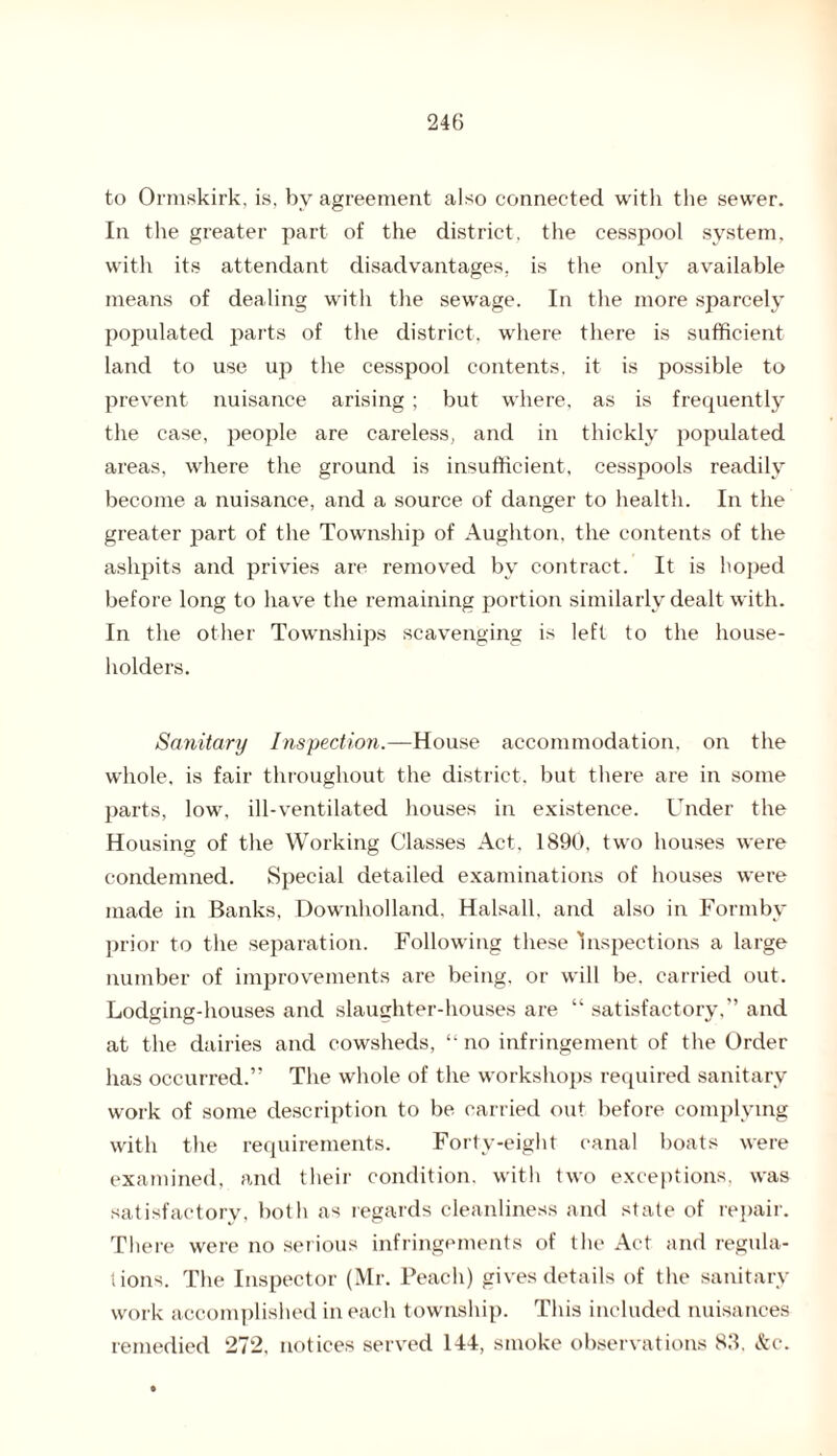 to Ormskirk, is, by agreement also connected with the sewer. In the greater part of the district, the cesspool system, with its attendant disadvantages, is the only available means of dealing with the sewage. In the more sparcely populated parts of the district, where there is sufficient land to use up the cesspool contents, it is possible to prevent nuisance arising ; but where, as is frequently the case, people are careless, and in thickly jiopulated areas, where the ground is insufficient, cesspools readily become a nuisance, and a source of danger to health. In the greater part of the Township of Aughton, the contents of the ashpits and privies are removed by contract. It is hoped before long to have the remaining portion similarly dealt with. In the other Townships scavenging is left to the house¬ holders. Sanitary Inspection.—House accommodation, on the whole, is fair throughout the district, but there are in some parts, low, ill-ventilated houses in existence. Under the Housing of the Working Classes Act, 1890, two houses were condemned. Special detailed examinations of houses were made in Banks, Downholland, Halsall, and also in Formbv prior to the separation. Following these Inspections a large number of improvements are being, or will be. carried out. Lodging-houses and slaughter-houses are “ satisfactory,” and at the dairies and cowsheds, “no infringement of the Order has occurred.” The whole of the workshops required sanitary work of some description to be carried out before complying with the requirements. Forty-eight canal boats were examined, and their condition, with two exceptions, was satisfactory, both as regards cleanliness and state of repair. There were no serious infringements of the Act and regula¬ tions. The Inspector (Mr. Peach) gives details of the sanitary work accomplished in each township. This included nuisances remedied 272, notices served 144, smoke observations 83. &c.