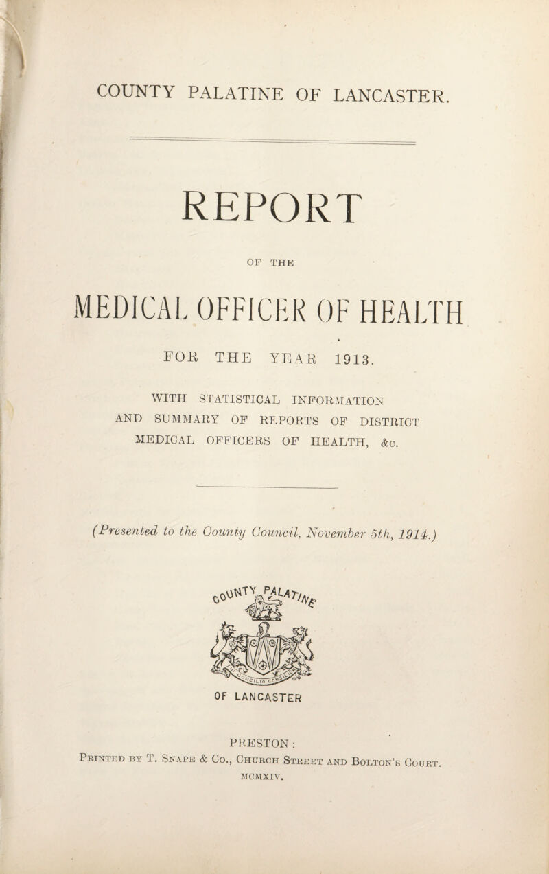 COUNTY PALATINE OF LANCASTER. REPORT OF THE MEDICAL OFFICER OF HEALTH FOE THE YEAE 1913. WITH STATISTICAL INFORMATION AND SUMMARY OF REPORTS OF DISTRICT MEDICAL OFFICERS OF HEALTH, &c. (Presented to the County Council, November 5th, 1914.) OF LANCASTER PRESTON: Printed by T. Snape & Co., Church Street and Bolton’s Court. MCMXIV.