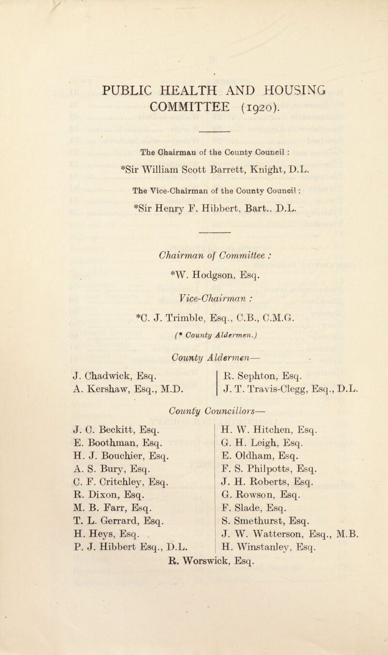 PUBLIC HEALTH AND HOUSING COMMITTEE (1920). The Chairman of the County Council : *Sir William Scott Barrett, Knight, D.L. The Vice-Chairman of the County Council: *Sir Henry F. Hibbert, Bart., D.L. Chairman of Committee : *W. Hodgson, Esq. Vice-Chairman : *0. J. Trimble, Esq., C.B., C.M.G. (* County Aldermen.) County Aldermen- J. Chadwick, Esq. A. Kershaw, Esq., M.D. R. Sephton, Esq. J. T. Travis-Clegg, Esq., D.L. County Councillors— J. C. Beckitt, Esq. E. Boothman, Esq. H. J. Bonchier, Esq. A. S. Bury, Esq. C. F. Critchley, Esq. R. Dixon, Esq. M. B. Farr, Esq. T. L. Gerrard, Esq. H. Heys, Esq. P. J. Hibbert Esq., D.L. H. W. Kitchen, Esq. G. H. Leigh, Esq. E. Oldham, Esq. F. S. Philpotts, Esq. J. H. Roberts, Esq. G. Rowson, Esq. F. Slade, Esq. S. Smethurst, Esq. J. W. Watterson, Esq., M B. H. Wirustanley, Esq. R. Worswick, Esq.