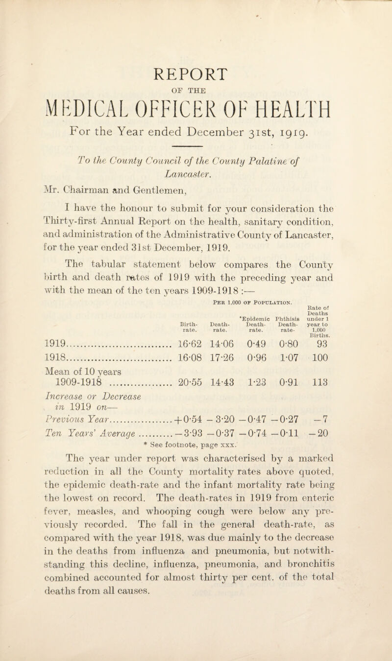 REPORT OF THE MEDICAL OFFICER OF HEALTH For the Year ended December 31st, 1919. To the County Council of the County Palatine of Lancaster. Mr. Chairman and Gentlemen, I have the honour to submit for your consideration the Thirty-first Annual Report on the health, sanitary condition, and administration of the Administrative County of Lancaster, 4/ J for the year ended 31st December, 1919. The tabular statement below compares the County birth and death rates of 1919 with the preceding year and with the mean of the ten years 1909-1918 :— Pee 1,000 of Population. Rate of Deaths ^Epidemic Phthisis under 1 Birth- Death- Death- Death- year to rate. rate. rate. rate- 1,000 Births. 1919. 16-62 14-06 0-49 0-80 93 1918. 16-08 17-26 0-96 1-07 100 Mean of 10 years 1909-1918 . 20-55 14-43 1-23 0-91 113 Increase or Decrease in 1919 on— Previous Year.-f-0*54 — 3-20 —0-47 —0-27 —7 Ten Years’ Average.— 3-93 —0-37 — 074 — 0T1 —20 * See footnote, page xxx. The year under report was characterised by a marked reduction in all the County mortality rates above quoted, the epidemic death-rate and the infant mortality rate being the lowest on record. The death-rates in 1919 from enteric fever, measles, and whooping cough were below any pre¬ viously recorded. The fall in the general death-rate, as compared with the year 1918, was due mainly to the decrease in the deaths from influenza and pneumonia, but notwith¬ standing this decline, influenza, pneumonia, and bronchitis combined accounted for almost thirty per cent, of the total deaths from all causes.