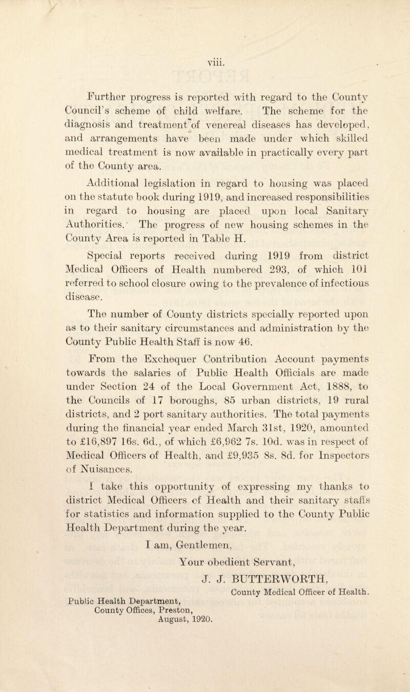 Further progress is reported with regard to the County Council's scheme of child welfare. The scheme for the diagnosis and treatmenhof venereal diseases has developed, and arrangements have been made under which skilled medical treatment is now available in practically every part of the County area. Additional legislation in regard to housing was placed on the statute book during 1919, and increased responsibilities in regard to housing are placed upon local Sanitary Authorities.' The progress of new housing schemes in the County Area is reported in Table H. Special reports received during 1919 from district Medical Officers of Health numbered 293, of which 101 referred to school closure owing to the prevalence of infectious disease. The number of County districts specially reported upon as to their sanitary circumstances and administration by the County Public Health Staff is now 46. From the Exchequer Contribution Account payments towards the salaries of Public Health Officials are made under Section 24 of the Local Government Act, 1888, to the Councils of 17 boroughs, 85 urban districts, 19 rural districts, and 2 port sanitary authorities. The total payments during the financial year ended March 31st, 1920, amounted to £16,897 16s. 6d., of which £6,962 7s. lOcl. was in respect of Medical Officers of Health, and £9,935 8s. 8d. for Inspectors of Nuisances. I take this opportunity of expressing my thanks to district Medical Officers of Health and their sanitary staffs for statistics and information supplied to the County Public Health Department during the year. I am, Gentlemen, Your obedient Servant, J. J. BUTTERWORTH, County Medical Officer of Health. Public Health Department, County Offices, Preston, August, 1920.