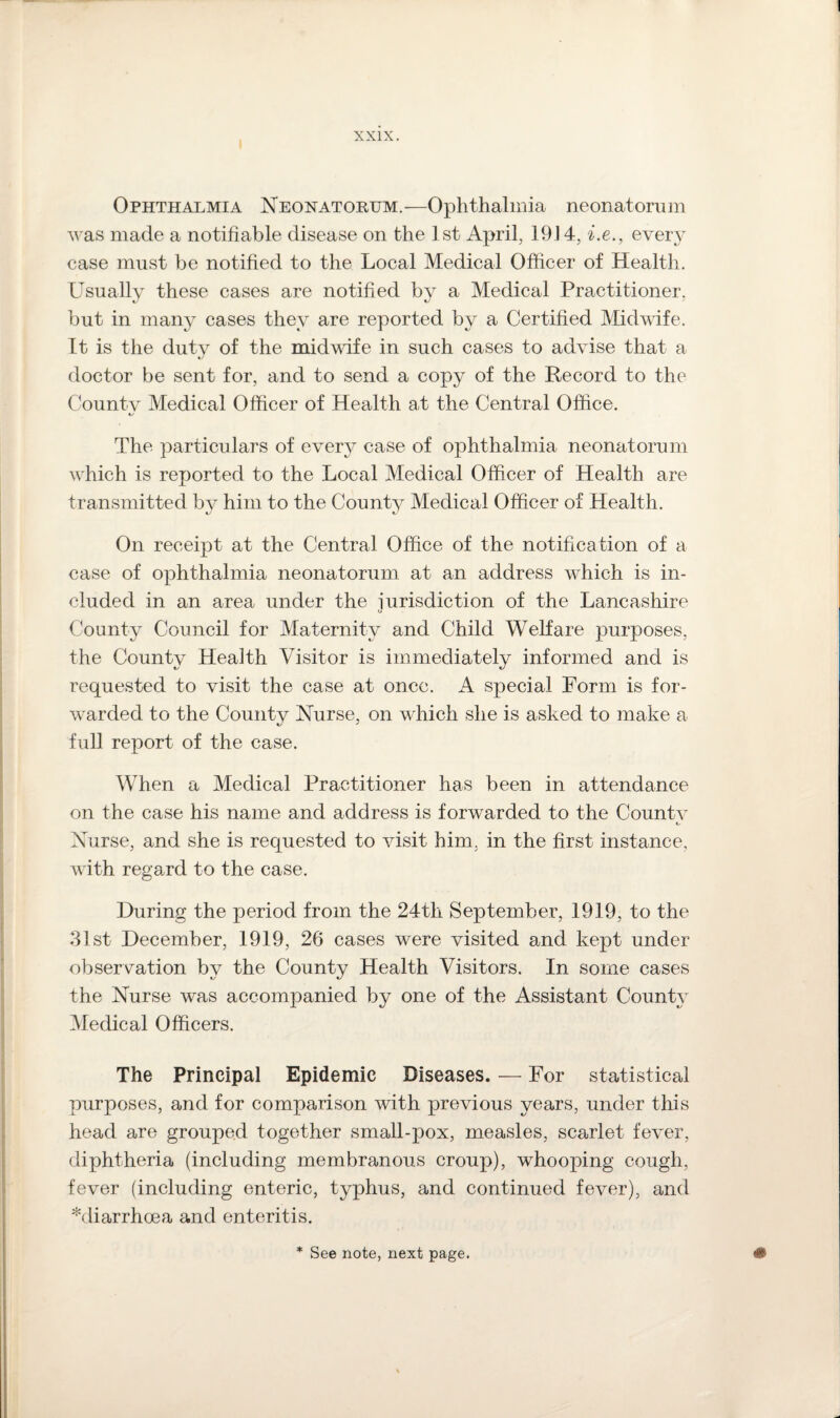 Ophthalmia Neonatorum.—Ophthalmia neonatorum was made a notifiable disease on the 1st April, 1914, i.e., every case must be notified to the Local Medical Officer of Health. Usually these cases are notified by a Medical Practitioner, but in many cases they are reported by a Certified Midwife. It is the duty of the midwife in such cases to advise that a doctor be sent for, and to send a copy of the Record to the Countv Medical Officer of Health at the Central Office. The particulars of every case of ophthalmia neonatorum which is reported to the Local Medical Officer of Health are transmitted by him to the County Medical Officer of Health. On receipt at the Central Office of the notification of a case of ophthalmia neonatorum at an address which is in¬ cluded in an area under the iurisdiction of the Lancashire Kt County Council for Maternity and Child Welfare purposes, the County Health Visitor is immediately informed and is requested to visit the case at once. A special Form is for¬ warded to the Countv Nurse, on which she is asked to make a full report of the case. When a Medical Practitioner has been in attendance on the case his name and address is forwarded to the Countv i/ Nurse, and she is requested to visit him, in the first instance, with regard to the case. During the period from the 24tli September, 1919, to the 31st December, 1919, 26 cases were visited and kept under observation by the County Health Visitors. In some cases the Nurse was accompanied by one of the Assistant County Medical Officers. The Principal Epidemic Diseases. — For statistical purposes, and for comparison with previous years, under this head are grouped together small-pox, measles, scarlet fever, diphtheria (including membranous croup), whooping cough, fever (including enteric, typhus, and continued fever), and ^diarrhoea and enteritis. * See note, next page.