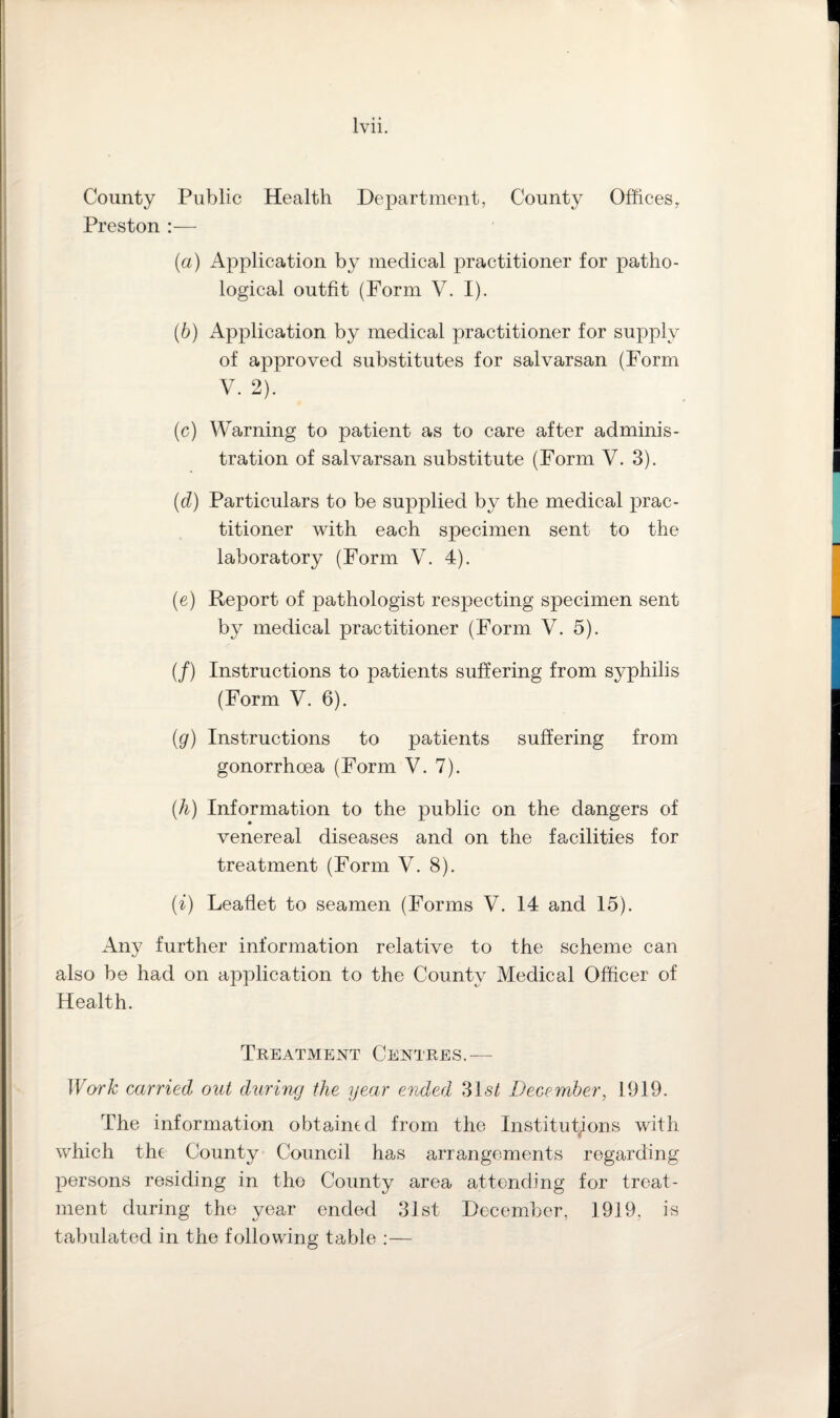 County Public Health Department, County Offices, Preston :— (a) Application by medical practitioner for patho¬ logical outfit (Form V. I). (b) Application by medical practitioner for supply of approved substitutes for salvarsan (Form V. 2). (c) Warning to patient as to care after adminis¬ tration of salvarsan substitute (Form V. 3). (d) Particulars to be supplied by the medical prac¬ titioner with each specimen sent to the laboratory (Form V. 4). (e) Report of pathologist respecting specimen sent by medical practitioner (Form V. 5). (/) Instructions to patients suffering from syphilis (Form V. 6). (g) Instructions to patients suffering from gonorrhoea (Form V. 7). (h) Information to the public on the dangers of venereal diseases and on the facilities for treatment (Form V. 8). (i) Leaflet to seamen (Forms V. 14 and 15). Any further information relative to the scheme can also be had on application to the County Medical Officer of Health. Treatment Centres.— Work carried out during the year ended 31 st December, 1919. The information obtained from the Institutions with which the County Council has arrangements regarding persons residing in the County area attending for treat¬ ment eluring the year ended 31st December, 1919, is tabulated in the following table :—