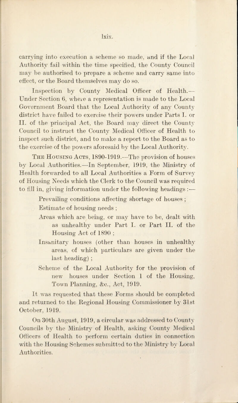 carrying into execution a scheme so made, and if the Local Authority fail within the time specified, the County Council may be authorised to prepare a scheme and carry same into effect, or the Board themselves may do so. Inspection by County Medical Officer of Health.— Under Section 6, where a representation is made to the Local Government Board that the Local Authority of any County district have failed to exercise their powers under Parts I. or II. of the principal Act, the Board may direct the County Council to instruct the County Medical Officer of Health to inspect such district, and to make a report to the Board as to the exercise of the powers aforesaid by the Local Authority. The Housing Acts, 1890-1919.—The provision of houses by Local Authorities.—In September, 1919, the Ministry of Health forwarded to all Local Authorities a Form of Survey of Housing Needs which the Clerk to the Council was required to fill in, giving information under the following headings : — Prevailing conditions affecting shortage of houses ; Estimate of housing needs ; Areas which are being, or may have to be, dealt with as unhealthy under Part I. or Part II. of the Housing Act of 1890 ; Insanitary houses (other than houses in unhealthy areas, of which particulars are given under the last heading) ; Scheme of the Local Authority for the provision of new houses under Section 1 of the Housing, Towrn Planning, &e., Act, 1919. It was requested that these Forms should be completed and returned to the Regional Housing Commissioner by 31st October, 1919. On 30th August, 1919, a circular was addressed to County Councils by the Ministry of Health, asking County Medical Officers of Health to perform certain duties in connection writh the Housing Schemes submitted to the Ministry by Local Authorities.