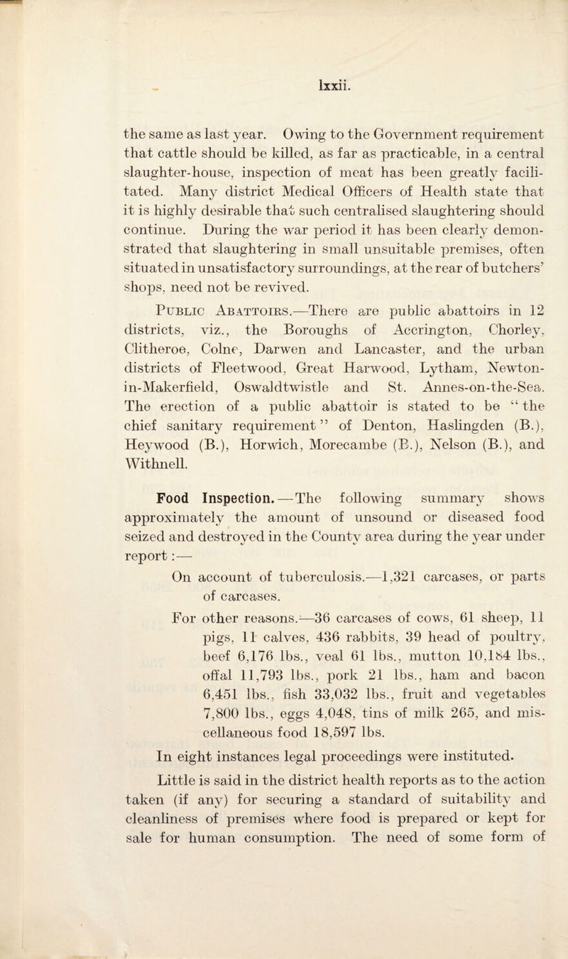 the same as last year. Owing to the Government requirement that cattle should be killed, as far as practicable, in a central slaughter-house, inspection of meat has been greatly facili¬ tated. Many district Medical Officers of Health state that it is highly desirable that such centralised slaughtering should continue. During the war period it has been clearly demon¬ strated that slaughtering in small unsuitable premises, often situated in unsatisfactory surroundings, at the rear of butchers* shops, need not be revived. Public Abattoirs.—There are public abattoirs in 12 districts, viz., the Boroughs of Accrington, Chorley, Clitheroe, Colne, Darwen and Lancaster, and the urban districts of Fleetwood, Great Harwood, Lytham, Newton- in-Makerfield, Oswaldtwistle and St. Annes-on-the-Sea. The erection of a public abattoir is stated to be “ the chief sanitary requirement55 of Denton, Hasling den (B.), Heywood (B.), Horwich, Morecambe (B.), Nelson (B.), and Withnell. Food Inspection.—The following summary shows approximately the amount of unsound or diseased food seized and destroyed in the County area during the year under report: — On account of tuberculosis.—1,321 carcases, or parts of carcases. For other reasons.—36 carcases of cows, 61 sheep, 11 pigs, 11 calves, 436 rabbits, 39 head of poultry, beef 6,176 lbs., veal 61 lbs., mutton 10,184 lbs., offal 11,793 lbs., pork 21 lbs., ham and bacon 6,451 lbs., fish 33,032 lbs., fruit and vegetables 7,800 lbs., eggs 4,048, tins of milk 265, and mis¬ cellaneous food 18,597 lbs. In eight instances legal proceedings were instituted. Little is said in the district health reports as to the action taken (if any) for securing a standard of suitability and cleanliness of premises where food is prepared or kept for sale for human consumption. The need of some form of