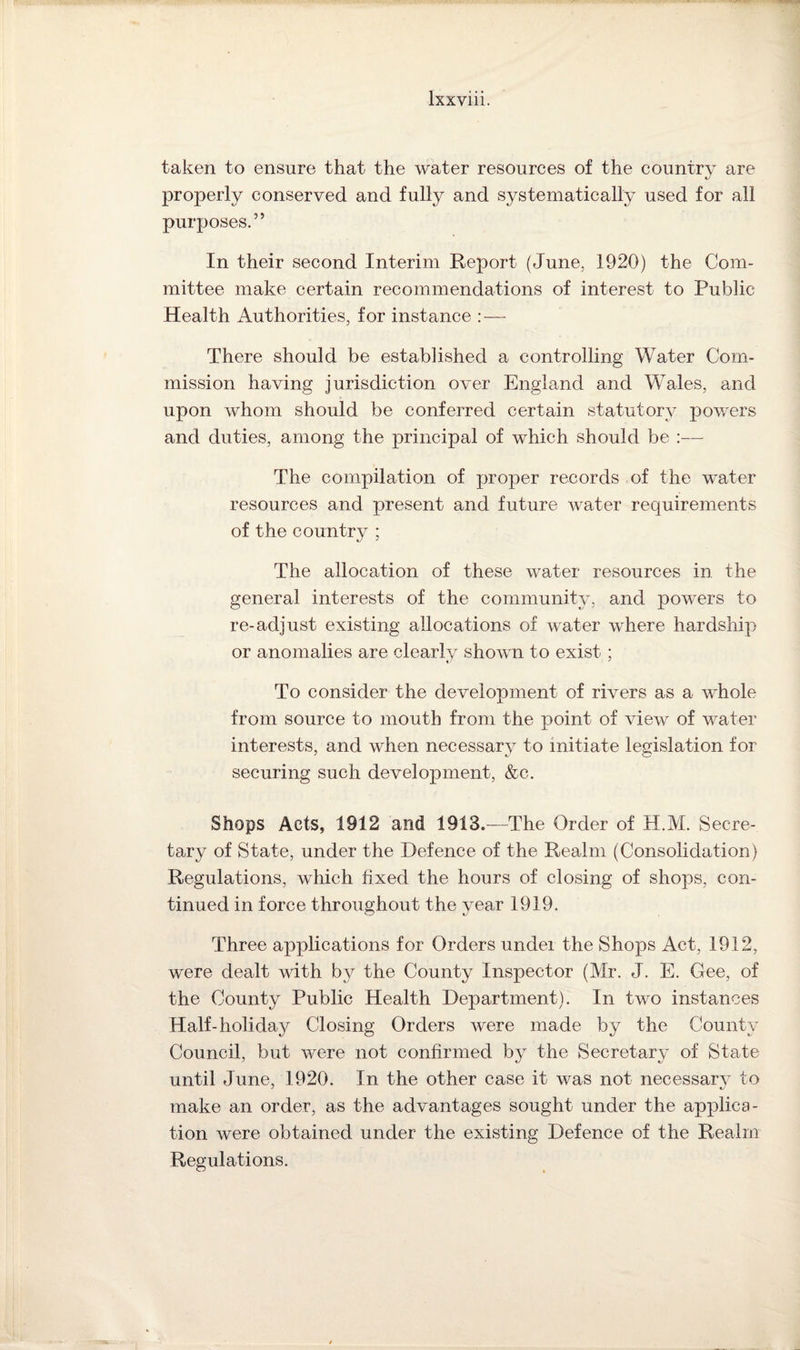 taken to ensure that the water resources of the country are properly conserved and fully and systematically used for all purposes.” In their second Interim Report (June, 1920) the Com¬ mittee make certain recommendations of interest to Public Health Authorities, for instance : — There should be established a controlling Water Com¬ mission having jurisdiction over England and Wales, and upon whom should be conferred certain statutory powers and duties, among the principal of which should be :— The compilation of proper records of the water resources and present and future water requirements of the country ; The allocation of these water resources in the general interests of the community, and powers to re-adjust existing allocations of water where hardship or anomalies are clearly shown to exist ; To consider the development of rivers as a whole from source to mouth from the point of view of water interests, and when necessary to initiate legislation for securing such development, &c. Shops Acts, 1912 and 1913.—The Order of H.M. Secre¬ tary of State, under the Defence of the Realm (Consolidation) Regulations, which fixed the hours of closing of shops, con¬ tinued in force throughout the year 1919. Three applications for Orders under the Shops Act, 1912, were dealt with by the County Inspector (Mr. J. E. Gee, of the County Public Health Department). In two instances Half-holiday Closing Orders were made by the County Council, but were not confirmed by the Secretary of State until June, 1920. In the other case it was not necessary to make an order, as the advantages sought under the applica¬ tion were obtained under the existing Defence of the Realm Regulations.