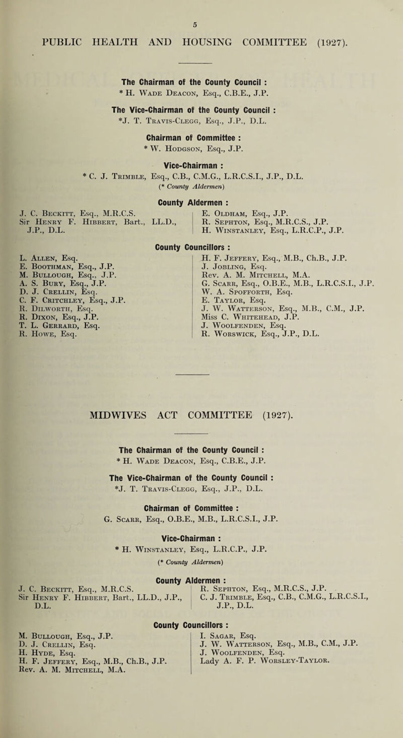 PUBLIC HEALTH AND HOUSING COMMITTEE (1927). The Chairman of the County Council : * H. Wade Deacon, Esq., C.B.E., J.P. The Vice-Chairman of the County Council : *J. T. Travis-Clegg, Esq., J.P., D.L. Chairman of Committee : * W. Hodgson, Esq., J.P. Vice-Chairman : * C. J. Trimble, Esq., C.B., C.M.G., L.R.C.S.I., J.P., D.L. (* County Aldermen) J. C. Beckitt, Esq., M.R.C.S. Sir Henry F. Hibbert, Bart., J.P., D.L. County Aldermen : E. Oldham, Esq., J.P. LL.D., R. Sephton, Esq., M.R.C.S., J.P. H. Winstanley, Esq., L.R.C.P., J.P. L. Allen, Esq. E. Boothman, Esq., J.P. M. Bullough, Esq., J.P. A. S. Bury, Esq., J.P. D. J. Crellin, Esq. C. F. Critchley, Esq., J.P. R. Dilworth, Esq. R. Dixon, Esq., J.P. T. L. Gerrard, Esq. R. Howe, Esq. County Councillors : H. F. Jeffery, Esq., M.B., Ch.B., J.P. J. Jobling, Esq. Rev. A. M. Mitchell, M.A. G. Scarr, Esq., O.B.E., M.B., L.R.C.S.I., J.P. W. A. Spofforth, Esq. E. Taylor, Esq. J. W. Watterson, Esq., M.B., C.M., J.P. Miss C. Whitehead, J.P. J. WOOLFENDEN, Esq. R. Worswick, Esq., J.P., D.L. MIDWIVES ACT COMMITTEE (1927). The Chairman of the County Council : * H. Wade Deacon, Esq., C.B.E., J.P. The Vice-Chairman of the County Council : *J. T. Travis-Clegg, Esq., J.P., D.L. Chairman of Committee : G. Scarr, Esq., O.B.E., M.B., L.R.C.S.I., J.P. Vice-Chairman : * H. Winstanley, Esq., L.R.C.P., J.P. (* County Aldermen) County Aldermen : J. C. Beckitt, Esq., M.R.C.S. R. Sephton, Esq., M.R.C.S., J.P. Sir Henry F. Hibbert, Bart., LL.D., J.P., C. J. Trimble, Esq., C.B., C.M.G., L.R.C.S.I., D.L. J.P., D.L. County Councillors : M. Bullough, Esq., J.P. D. J. Crellin, Esq. H. Hyde, Esq. H. F. Jeffery, Esq., M.B., Ch.B., J.P. Rev. A. M. Mitchell, M.A. I. Sagar, Esq. J. W. Watterson, Esq., M.B., C.M., J. Woolfenden, Esq. Lady A. F. P. Worsley-Taylor. J.P.