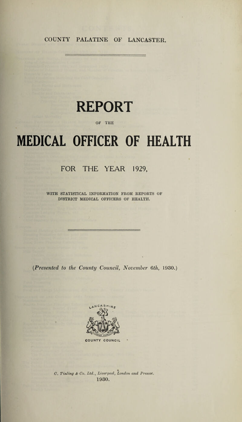 COUNTY PALATINE OF LANCASTER. REPORT OF THE MEDICAL OFFICER OF HEALTH FOR THE YEAR 1929, WITH STATISTICAL INFORMATION FROM REPORTS OF DISTRICT MEDICAL OFFICERS OF HEALTH. (Presented to the County Council, November 6th, 1930.) COUNTY COUNCIL « C. Tinting <t Co. Ltd., Liverpool, London and Prescot. 1930.