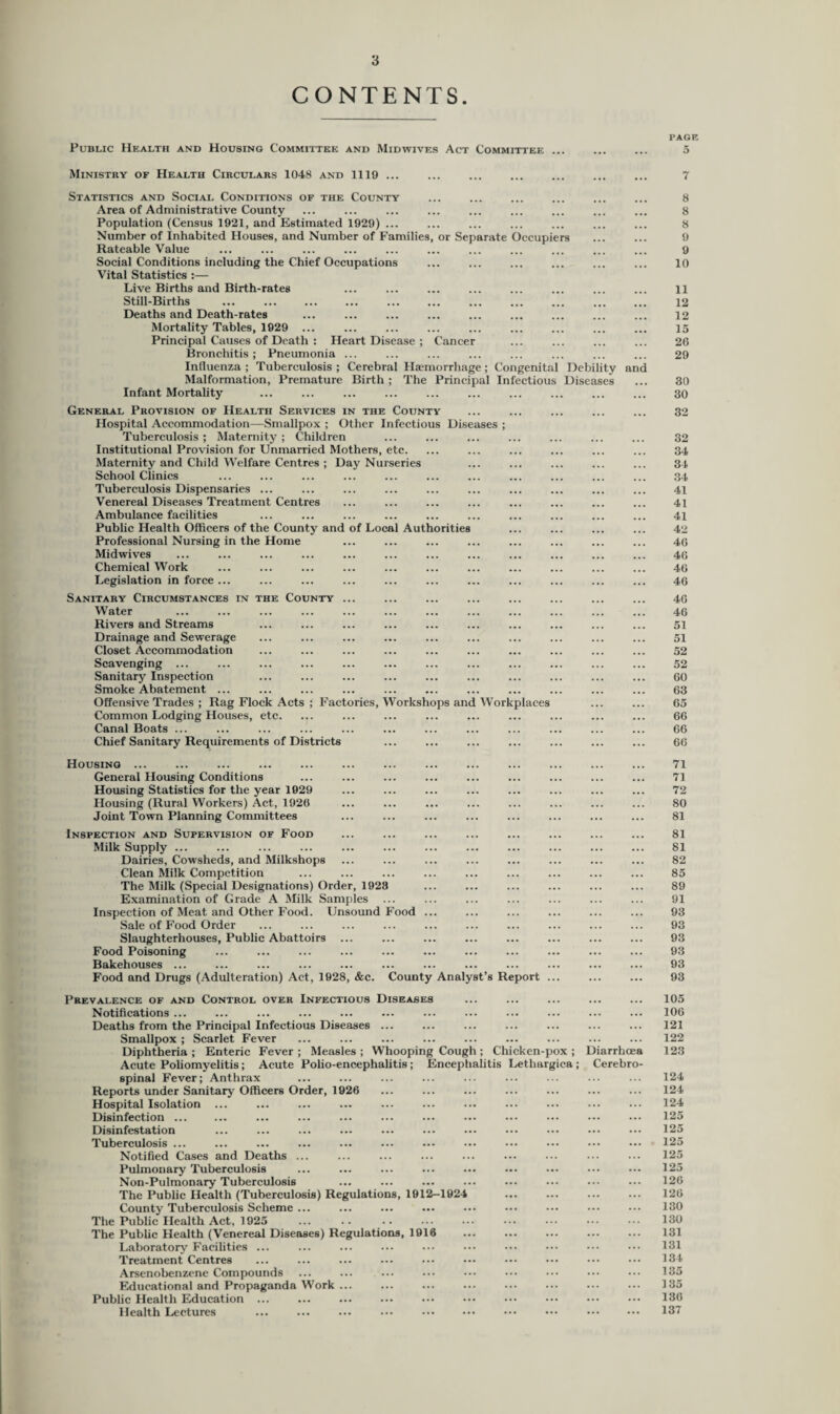 CONTENTS. PAGE Public Health and Housing Committee and Midwives Act Committee ... ... ... 5 Ministry of Health Circulars 1048 and 1119 ... ... ... ... ... ... ... 7 Statistics and Social Conditions of the County ... ... ... ... ... ... 8 Area of Administrative County ... ... ... ... ... ... ... ... ... 8 Population (Census 1921, and Estimated 1929) ... ... ... ... ... ... ... 8 Number of Inhabited Houses, and Number of Families, or Separate Occupiers ... ... 9 Rateable Value ... ... ... ... ... ... ... ... ... ... ... 9 Social Conditions including the Chief Occupations ... ... ... ... ... ... 10 Vital Statistics :— Live Births and Birth-rates ... ... ... ... ... ... ... ... n Still-Births ... ... ... ... ... ... ... ... ... ... ... 12 Deaths and Death-rates ... ... ... ... ... ... ... ... ... 12 Mortality Tables, 1929 ... ... ... ... ... ... ... ... ... 15 Principal Causes of Death : Heart Disease ; Cancer ... ... ... ... 26 Bronchitis ; Pneumonia ... ... ... ... ... ... ... ... 29 Influenza ; Tuberculosis ; Cerebral Haemorrhage; Congenital Debility and Malformation, Premature Birth ; The Principal Infectious Diseases ... 30 Infant Mortality ... ... ... ... ... ... ... ... ... ... 30 General Provision of Health Services in the County ... ... ... ... ... 32 Hospital Accommodation—Smallpox ; Other Infectious Diseases ; Tuberculosis ; Maternity ; Children ... ... ... ... ... ... ... 32 Institutional Provision for Unmarried Mothers, etc. ... ... ... ... ... ... 34 Maternity and Child Welfare Centres ; Day Nurseries ... ... ... ... ... 34 School Clinics ... ... ... ... ... ... ... ... ... ... ... 34 Tuberculosis Dispensaries ... ... ... ... ... ... ... ... ... ... 41 Venereal Diseases Treatment Centres ... ... ... ... ... ... ... ... 41 Ambulance facilities ... ... ... ... ... ... ... ... ... ... 41 Public Health Officers of the County and of Local Authorities ... ... ... ... 42 Professional Nursing in the Home ... ... ... ... ... ... ... ... 46 Midwives ... ... ... ... ... ... ... ... ... ... ... ... 46 Chemical Work ... ... ... ... ... ... ... ... ... ... ... 46 Legislation in force ... ... ... ... ... ... ... ... ... ... ... 46 Sanitary Circumstances in the County ... ... ... ... ... ... ... ... 46 Water ... ... ... ... ... ... ... ... ... ... ... ... 46 Rivers and Streams ... ... ... ... ... ... ... ... ... ... 51 Drainage and Sewerage ... ... ... ... ... ... ... ... ... ... 51 Closet Accommodation ... ... ... ... ... ... ... ... ... ... 52 Scavenging ... ... ... ... ... ... ... ... ... ... ... ... 52 Sanitary Inspection ... ... ... ... ... ... ... ... ... ... 60 Smoke Abatement ... ... ... ... ... ... ... ... ... ... ... 63 Offensive Trades ; Rag Flock Acts ; Factories, Workshops and Workplaces ... ... 65 Common Lodging Houses, etc. ... ... ... ... ... ... ... ... ... 66 Canal Boats ... ... ... ... ... ... ... ... ... ... ... ... 66 Chief Sanitary Requirements of Districts ... ... ... ... ... ... ... 66 Housing ... ... ... ... ... ... ... ... ... ... ... ... ... 71 General Housing Conditions ... ... ... ... ... ... ... ... ... 71 Housing Statistics for the year 1929 ... ... ... ... ... ... ... ... 72 Housing (Rural Workers) Act, 1926 ... ... ... ... ... ... ... ... 80 Joint Town Planning Committees ... ... ... ... ... ... ... ... 81 Inspection and Supervision of Food ... ... ... ... ... ... ... ... 81 Milk Supply ... ... ... ... ... ... ... ... ... ... ... ... 81 Dairies, Cowsheds, and Milkshops ... ... ... ... ... ... ... ... 82 Clean Milk Competition ... ... ... ... ... ... ... ... ... 85 The Milk (Special Designations) Order, 1928 ... ... ... ... ... ... 89 Examination of Grade A Milk Samples ... ... ... ... ... ... ... 91 Inspection of Meat and Other Food. Unsound Food ... ... ... ... ... ... 93 Sale of Food Order ... ... ... ... ... ... ... ... ... ... 93 Slaughterhouses, Public Abattoirs ... ... ... ... ... ... ... ... 93 Food Poisoning ... ... ... ... ... ... ... ... ... ... ... 93 Bakehouses ... ... ... ... ... ... ... ... ... ... ... ... 93 Food and Drugs (Adulteration) Act, 1928, &c. County Analyst’s Report ... ... ... 93 Prevalence of and Control over Infectious Diseases ... ... ... ... ... 105 Notifications ... ... ... ... ... ... ... ... ... ... ... ... 106 Deaths from the Principal Infectious Diseases ... ... ... ... ... ... ... 121 Smallpox; Scarlet Fever ... ... ... ... ... ... ... ... ... 122 Diphtheria ; Enteric Fever ; Measles ; Whooping Cough ; Chicken-pox ; Diarrhoea 123 Acute Poliomyelitis ; Acute Polio-encephalitis ; Encephalitis Lethargies ; Cerebro¬ spinal Fever; Anthrax ... ... ... ... ... ... ... ... ... 124 Reports under Sanitary Officers Order, 1926 ... ... ... ... ... ... ... 124 Hospital Isolation ... ... ... ... ... ... ... ... ... ... ... 124 Disinfection ... ... ... ... ... ... ... ••• ••• ••• ••• 125 Disinfestation ... ... ... ... ... ... ... ... ••• ••• ••• 125 Tuberculosis ... ... ... ... ... ... ... ... ... ... ••• ... 125 Notified Cases and Deaths ... ... ... ... ... ... ... ... ... 125 Pulmonary Tuberculosis ... ... ... ... ... ... ... ... ••• 125 Non-Pulmonary Tuberculosis ... ... ... ... ... ... ••• ... 126 The Public Health (Tuberculosis) Regulations, 1912-1924 ... ... ... ... 126 County Tuberculosis Scheme ... ... ... ... ... ... ••• ... ••• 130 The Public Health Act, 1925 . . 130 The Public Health (Venereal Diseases) Regulations, 1916 ... ... ... ... ... 131 Laboratory Facilities ... ... ... ... ••• ••• ••• ••• ••• — 131 Treatment Centres ... ... ... ... ••• ••• ••• ••• ••• 134 Arsenobenzene Compounds ... ... ... ... ••• ••• ••• ••• ••• 135 Educational and Propaganda Work ... ... ... ... ... ... ... ••• 135 Public Health Education ... ... ... ... ••• ... ••• ••• ••• ••• 136 Health Lectures ... ... ... ... . ••• ••• . 137