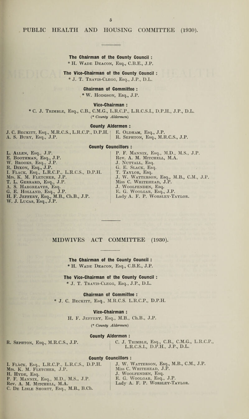 PUBLIC HEALTH AND HOUSING COMMITTEE (1930). The Chairman of the County Council : * H. Wade Deacon, Esq., C.B.E., J.P. The Vice-Chairman of the County Council : * J. T. Travis-Clegg, Esq., J.P., D.L. Chairman of Committee : * W. Hodgson, Esq., J.P. Vice-Chairman : * C. J. Trimble, Esq., C.B., C.M.G., L.R.C.P., L.R.C.S.I., D.P.H., J.P., D.L. (* County Aldermen) County Aldermen : J. C. Beckitt, Esq., M.R.C.S., L.R.C.P., D.P.H. A. S. Bury, Esq., J.P. County Councillors : L. Allen, Esq., J.P. E. Boothman, Esq., J.P. W. Brooks, Esq., J.P. R. Dixon, Esq., J.P. I. Flack, Esq., L.R.C.P., L.R.C.S., D.P.H. Mrs. K. M. Fletcher, J.P. T. L. Gerrard, Esq., J.P. A. S. Hargreaves, Esq. G. E. Holland, Esq., J.P. H. F. Jeffery, Esq., M.B., Ch.B., J.P. W. J. Lucas, Esq., J.P. E. Oldham, Esq., J.P. R. Sephton, Esq., M.R.C.S., J.P. P. F. Mannix, Esq., M.D., M.S., J.P. Rev. A. M. Mitchell, M.A. J. Nuttall, Esq. G. E. Slack, Esq. T. Taylor, Esq. J. W. Watterson, Esq., M.B., C.M., J.P. Miss C. Whitehead, J.P. J. Woolfenden, Esq. E. G. Woolgar, Esq., J.P. Lady A. F. P. Worsley-Taylor. MID WIVES ACT COMMITTEE (1930). The Chairman of the County Council : * II. Wade Deacon, Esq., C.B.E., J.P. The Vice-Chairman of the County Council : * J. T. Travis-Clegg, Esq., J.P., D.L. Chairman of Committee : * J. C. Beckitt, Esq., M.R.C.S. L.R.C.P., D.P.H. Vice-Chairman : H. F. Jeffery, Esq., M.B., Ch.B., J.P. (* County Aldermen) County R. Sephton, Esq., M.R.C.S., J.P. County I. Flack, Esq., L.R.C.P., L.R.C.S., D.P.H. Mrs. K. M. Fletcher, J.P. H. Hyde, Esq. P. F. Mannix, Esq., M.D., M.S., J.P. Rev. A. M. Mitchell, M.A. C. De Lisle Shortt, Esq., M.B., B.Ch. Aldermen : C. J. Trimble, Esq., C.B., C.M.G., L.R.C.P., L.R.C.S.L, D.P.H., J.P., D.L. Councillors : J. W. Watterson, Esq., M.B., C.M., J.P. Miss C. Whitehead, J.P. J. Woolfenden, Esq. E. G. Woolgar, Esq., J.P. Lady A. F. P. Worsley-Taylor.