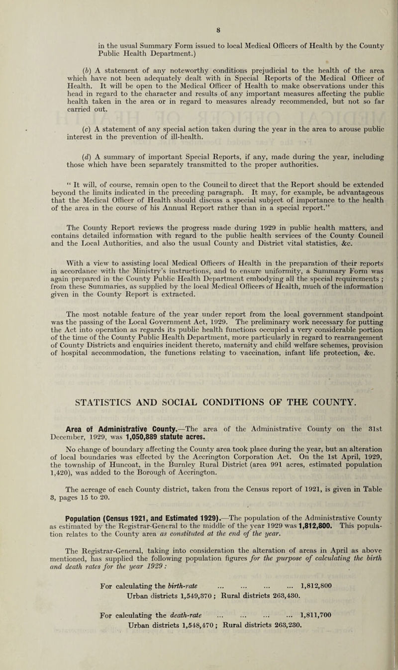 in the usual Summary Form issued to local Medical Officers of Health by the County Public Health Department.) (b) A statement of any noteworthy conditions prejudicial to the health of the area which have not been adequately dealt with in Special Reports of the Medical Officer of Health. It will be open to the Medical Officer of Health to make observations under this head in regard to the character and results of any important measures affecting the public health taken in the area or in regard to measures already recommended, but not so far carried out. (c) A statement of any special action taken during the year in the area to arouse public interest in the prevention of ill-health. (d) A summary of important Special Reports, if any, made during the year, including those which have been separately transmitted to the proper authorities. “ It will, of course, remain open to the Council to direct that the Report should be extended beyond the limits indicated in the preceding paragraph. It may, for example, be advantageous that the Medical Officer of Health should discuss a special subject of importance to the health of the area in the course of his Annual Report rather than in a special report.” The County Report reviews the progress made during 1929 in public health matters, and contains detailed information with regard to the public health services of the County Council and the Local Authorities, and also the usual County and District vital statistics, &c. With a view to assisting local Medical Officers of Health in the preparation of their reports in accordance with the Ministry’s instructions, and to ensure uniformity, a Summary Form was again prepared in the County Public Health Department embodying all the special requirements ; from these Summaries, as supplied by the local Medical Officers of Health, much of the information given in the County Report is extracted. The most notable feature of the year under report from the local government standpoint was the passing of the Local Government Act, 1929. The preliminary work necessary for putting the Act into operation as regards its public health functions occupied a very considerable portion of the time of the County Public Health Department, more particularly in regard to rearrangement of County Districts and enquiries incident thereto, maternity and child welfare schemes, provision of hospital accommodation, the functions relating to vaccination, infant life protection, &c. STATISTICS AND SOCIAL CONDITIONS OF THE COUNTY. Area Of Administrative County.—The area of the Administrative County on the 31st December, 1929, was 1,050,889 statute acres. No change of boundary affecting the County area took place during the year, but an alteration of local boundaries was effected by the Accrington Corporation Act. On the 1st April, 1929, the township of Huncoat, in the Burnley Rural District (area 991 acres, estimated population 1,420), was added to the Borough of Accrington. The acreage of each County district, taken from the Census report of 1921, is given in Table 3, pages 15 to 20. Population (Census 1921, and Estimated 1929).—The population of the Administrative County as estimated by the Registrar-General to the middle of the year 1929 was 1,812,800. This popula¬ tion relates to the County area as constituted at the end of the year. The Registrar-General, taking into consideration the alteration of areas in April as above mentioned, has supplied the following population figures for the purpose of calculating the birth and death rates for the year 1929 : For calculating the birth-rate ... ... ... ... 1,812,800 Urban districts 1,549,370 ; Rural districts 263,430. For calculating the death-rale ... ... ... ... 1,811,700 Urban districts 1,548,470; Rural districts 263,230.