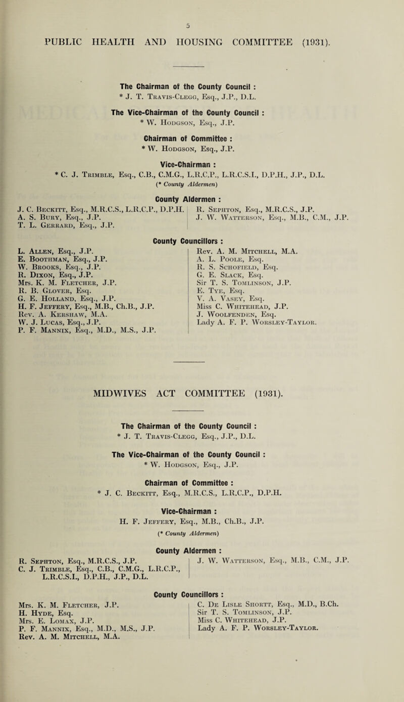 PUBLIC HEALTH AND HOUSING COMMITTEE (1931). The Chairman of the County Council : * J. T. Travis-Clegg, Esq., J.P., D.L. The Vice-Chairman of the County Council : * W. Hodgson, Esq., J.P. Chairman of Committee : * W. Hodgson, Esq., J.P. Vice-Chairman : * C. J. Trimble, Esq., C.B., C.M.G., L.R.C.P., L.R.C.S.I., D.P.H., J.P., D.L. (* County Aldermen) County Aldermen : J. C. Beckitt, Esq., M.R.C.S., L.R.C.P., D.P.H. R. Sephton, Esq., M.R.C.S., J.P. A. S. Bury, Esq., J.P. J. W. Watterson, Esq., M.B., C.M., J.P. T. L. Gerrard, Esq., J.P. County Councillors : L. Allen, Esq., J.P. E. Boothman, Esq., J.P. W. Brooks, Esq., J.P. R. Dixon, Esq., J.P. Mrs. K. M. Fletcher, J.P. R. B. Glover, Esq. G. E. Holland, Esq., J.P. H. F. Jeffery, Esq., M.B., Ch.B., J.P. Rev. A. Kershaw, M.A. W. J. Lucas, Esq., J.P. P. F. Mannix, Esq., M.D., M.S., J.P. Rev. A. M. Mitchell, M.A. A. L. Poole, Esq. R. S. Schofield, Esq. G. E. Slack, Esq. Sir T. S. Tomlinson, J.P. E. Tye, Esq. V. A. Vasey, Esq. Miss C. Whitehead, J.P. J. Woolfenden, Esq. Lady A. F. P. Worsley-Taylor MID WIVES ACT COMMITTEE (1931). The Chairman of the County Council : * J. T. Travis-Clegg, Esq., J.P., D.L. The Vice-Chairman of the County Council : * W. Hodgson, Esq., J.P. Chairman of Committee : * J. C. Beckitt, Esq., M.R.C.S., L.R.C.P., D.P.H. Vice-Chairman : IJ. F. Jeffery, Esq., M.B., Ch.B., J.P. (* County Aldermen) County Aldermen : R. Sephton, Esq., M.R.C.S., J.P. C. J. Trimble, Esq., C.B., C.M.G., L.R.C.P., L.R.C.S.I., D.P.H., J.P., D.L. J. W. Watterson, Esq., M.B., C.M., J.P. Mrs. K. M. Fletcher, J.P. H. Hyde, Esq. Mrs. E. Lomax, J.P. P. F. Mannix, Esq., M.D., M.S., Rev. A. M. Mitchell, M.A. J.P County Councillors : C. De Lisle Siiortt, Esq., M.D., B.Ch. Sir T. S. Tomlinson, J.P. Miss C. Whitehead, J.P. Lady A. F. P. Worsley-Taylor.