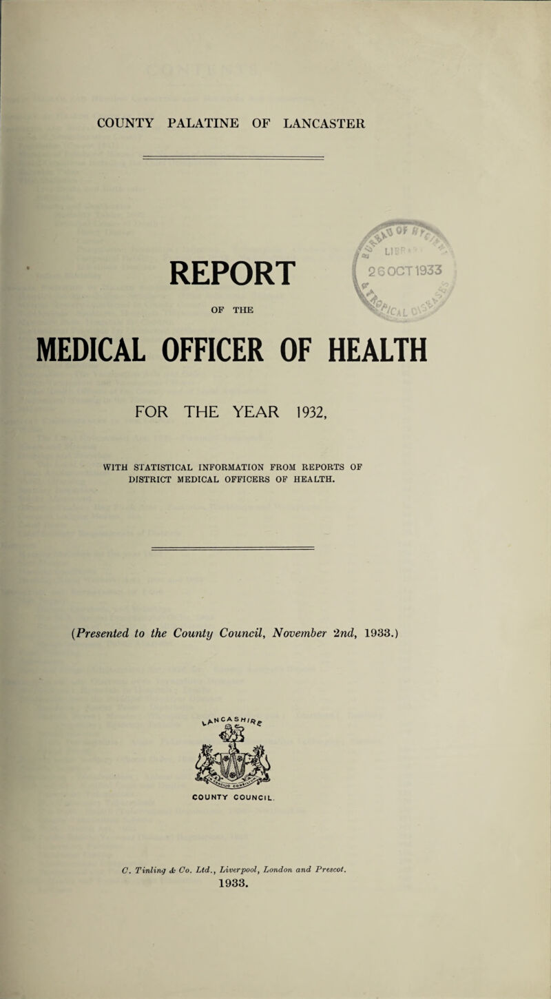 COUNTY PALATINE OF LANCASTER REPORT A U8R. ** I 2 6 OCT 1933 Vk 4 OF THE OFFICER OF HEALTH FOR THE YEAR 1932, WITH STATISTICAL INFORMATION FROM REPORTS OF DISTRICT MEDICAL OFFICERS OF HEALTH. (.Presented to the County Council, November 2nd, 1933.) COUNTY COUNCIL. C. Tinting Jb Co. Ltd., Liverpool, London and Prescot. 1933.