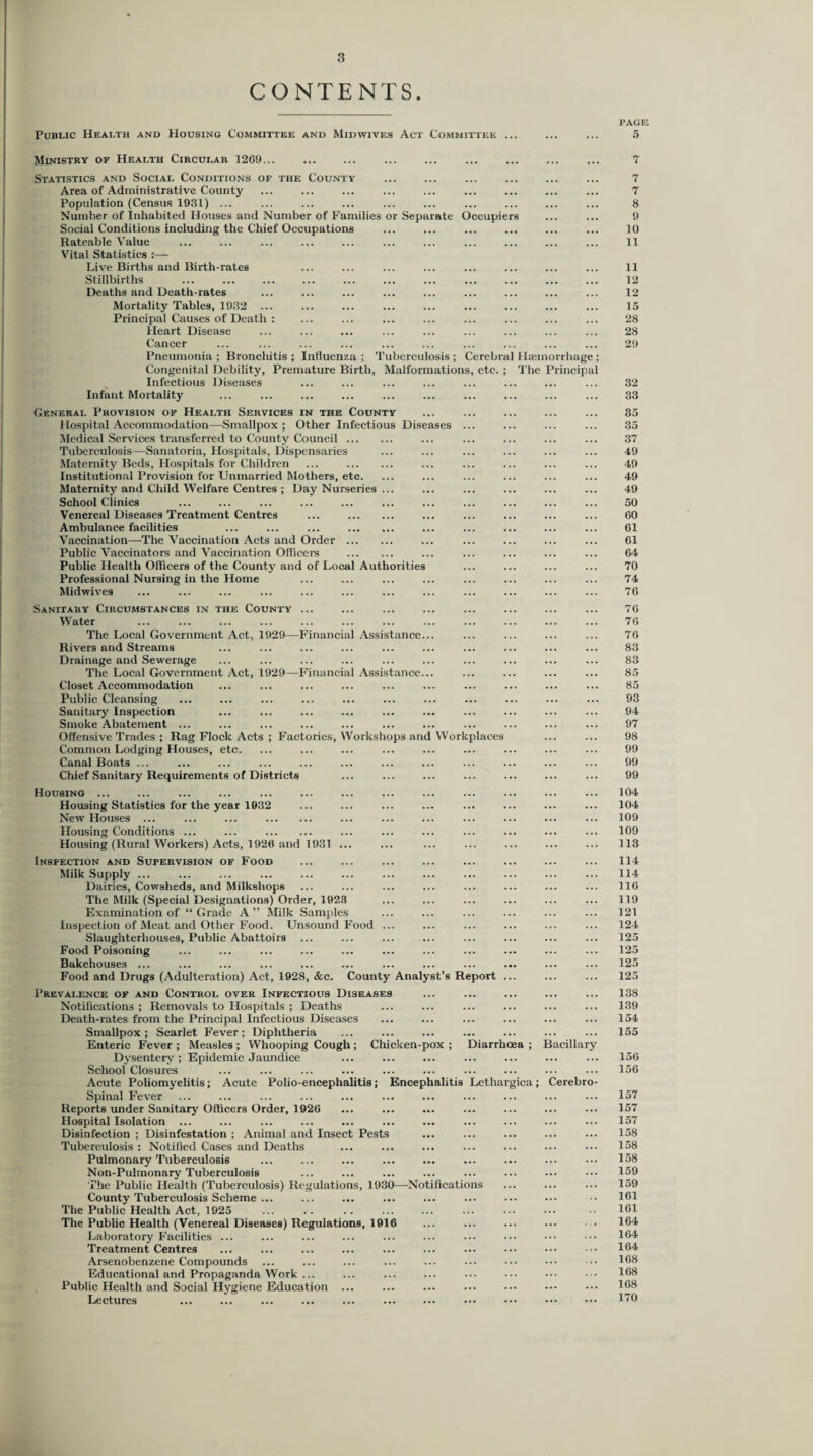 CONTENTS. Public Health and Housing Committee and Mid wives Act Committee .. Ministry of Health Circular 1269... Statistics and Social Conditions of the County Area of Administrative County Population (Census 1931) ... Number of Inhabited Houses and Number of Families or Separate Occupiers Social Conditions including the Chief Occupations Rateable Value Vital Statistics :— Live Births and Birth-rates Stillbirths ... . . Deaths and Death-rates Mortality Tables, 1932 ... Principal Causes of Death : Heart Disease Cancer Pneumonia ; Bronchitis ; Influenza ; Tuberculosis ; Cerebral Haemorrhage Congenital Debility, Premature Birth, Malformations, etc. ; The Principa Infectious Diseases Infant Mortality General Provision of Health Services in the County Hospital Accommodation—Smallpox ; Other Infectious Diseases ... Medical Services transferred to County Council. Tuberculosis—Sanatoria, Hospitals, Dispensaries Maternity Beds, Hospitals for Children ... . Institutional Provision for Unmarried Mothers, etc. Maternity and Child Welfare Centres ; Day Nurseries ... School Clinics Venereal Diseases Treatment Centres ... . Ambulance facilities ... ... ... . Vaccination—The Vaccination Acts and Order . Public Vaccinators and Vaccination Officers . Public Health Officers of the County and of Local Authorities Professional Nursing in the Home Midwives Sanitary Circumstances in the County ... Water The Local Government Act, 1929—Financial Assistance... Rivers and Streams Drainage and Sewerage The Local Government Act, 1929—Financial Assistance... Closet Accommodation Public Cleansing Sanitary Inspection Smoke Abatement ... Offensive Trades ; Rag Flock Acts ; Factories, Workshops and Workplaces Common Lodging Houses, etc. Canal Boats ... Chief Sanitary Requirements of Districts Housing ... Housing Statistics for the year 1932 New Houses ... ... ... . Housing Conditions ... ... . Housing (Rural Workers) Acts, 1920 and 1931 ... Inspection and Supervision of Food Milk Supply ... Dairies, Cowsheds, and Milkshops The Milk (Special Designations) Order, 1928 Examination of “Grade A” Milk Samples Inspection of Meat and Other Food. Unsound Food ... Slaughterhouses, Public Abattoirs ... Food Poisoning Bakehouses ... Food and Drugs (Adulteration) Act, 1928, &c. County Analyst’s Report . Prevalence of and Control over Infectious Diseases Notifications ; Removals to Hospitals ; Deaths Death-rates from the Principal Infectious Diseases Smallpox; Scarlet Fever; Diphtheria Enteric Fever ; Measles ; Whooping Cough ; Chicken-pox ; Diarrhoea ; Bacillary Dysentery ; Epidemic Jaundice School Closures Acute Poliomyelitis; Acute Polio-encephalitis; Encephalitis Lethargica; Cerebro Spinal Fever Reports under Sanitary Officers Order, 1926 Hospital Isolation ... Disinfection ; Disinfestation ; Animal and Insect Pests Tuberculosis : Notified Cases and Deaths Pulmonary Tuberculosis Non-Pulmonary Tuberculosis The Public Health (Tuberculosis) Regulations, 1930—Notifications County Tuberculosis Scheme ... The Public Health Act, 1925 The Public Health (Venereal Diseases) Regulations, 1916 Laboratory Facilities ... Treatment Centres Arsenobenzene Compounds Educational and Propaganda Work ... Public Health and Social Hygiene Education ... Lectures PAGE 5 7 7 7 8 9 10 11 11 12 12 15 28 28 29 32 33 35 35 37 49 49 49 49 50 60 61 61 64 70 74 76 76 76 76 83 83 85 85 93 94 97 98 99 99 99 104 104 109 109 113 114 114 116 119 121 124 125 125 125 125 138 139 154 155 156 156 157 157 157 158 158 158 159 159 161 161 164 164 164 168 168 168 170