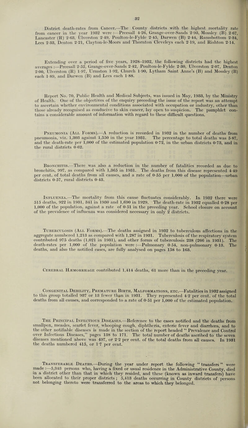 District death-rates from Cancer.—The County districts with the highest mortality rate from cancer in the year 1932 were :—Preesall 4-26, Grange-over-Sands 2-93, Mossley (B) 2-67, Lancaster (R) 2-63, Ulverston 2-49, Poulton-le-Fylde 2-45, Darwen (B) 2-44, Ramsbottom 2-34, Lees 2-33, Denton 2-21, Clayton-le-Moors and Thornton Cleveleys each 2-19, and Rishton 2-14. Extending over a period of five years, 1928-1932, the following districts had the highest averages :—Preesall 2-52, Grange-over-Sands 2-42, Poidton-le-Fylde 2-30, Ulverston 2 07, Denton 2 00, Ulverston (R) 1-97, Urmston 1-92, Church 1-90, Lytharn Saint Anne’s (B) and Mossley (B) each 1-89, and Darwen (B) and Lees each 188. Report No. 70, Public Health and Medical Subjects, was issued in May, 1933, by the Ministry of Health. One of the objectives of the enquiry preceding the issue of the report was an attempt to ascertain whether environmental conditions associated with occupation or industry, other than those already recognised as conducive to skin cancer, lay open to suspicion. The pamphlet con¬ tains a considerable amount of information with regard to these difficult questions. Pneumonia (All Forms).—A reduction is recorded in 1932 in the number of deaths from pneumonia, viz. 1,303 against 1,550 in the year 1931. The percentage to total deaths was 5-87, and the death-rate per 1,000 of the estimated population 0-72, in the urban districts 0-73, and in the rural districts 0-62. Bronchitis.—There was also a reduction in the number of fatalities recorded as due to bronchitis, 997, as compared with 1,365 in 1931. The deaths from this disease represented 4-49 per cent, of total deaths from all causes, and a rate of 0-55 per 1,000 of the population—urban districts 0-57, rural districts 0-43. Influenza.—The mortality from this cause fluctuates considerably. In 1932 there were 515 deaths, 922 in 1931, 341 in 1930 and 1,690 in 1929. The death-rate in 1932 equalled 0-28 per 1,000 of the population, against a rate of 0-51 in the preceding year. School closure on account of the prevalence of influenza was considered necessary in only 2 districts. Tuberculosis (All Forms).—The deaths assigned in 1932 to tuberculous affections in the aggregate numbered 1,213 as compared with 1,287 in 1931. Tuberculosis of the respiratory system contributed 975 deaths (1,021 in 1931), and other form's of tuberculosis 238 (266 in 1931). The death-rates per 1,000 of the population were :—Pulmonary 0-54, non-pulmonary 0-13. The deaths, and also the notified cases, are fully analysed on pages 158 to 163. Cerebral Haemorrhage contributed 1,414 deaths, 61 more than in the preceding year. Congenital Debility, Premature Birth, Malformations, etc.—Fatalities in 1932 assigned to this group totalled 937 or 13 fewer than in 1931. They represented 4-2 per cent, of the total deaths from all causes, and corresponded to a rate of 0-51 per 1,000 of the estimated population. The Principal Infectious Diseases.—Reference to the cases notified and the deaths from smallpox, measles, scarlet fever, whooping cough, diphtheria, enteric fever and diarrhoea, and to the other notifiable diseases is made in the section of the report headed “ Prevalence and Control over Infectious Diseases,” pages 138 to 171. The total number of deaths ascribed to the seven diseases mentioned above was 497, or 2-2 per cent, of the total deaths from all causes. In 1931 the deaths numbered 415, or 17 per cent. Transferable Deaths.—During the year under report the following “ transfers ” were made :—5,343 persons who, having a fixed or usual residence in the Administrative County, died in a district other than that in which they resided, and these (known as inward transfers) have been allocated to their proper districts ; 5,413 deaths occurring in County districts of persons not belonging thereto were transferred to the areas to which they belonged.