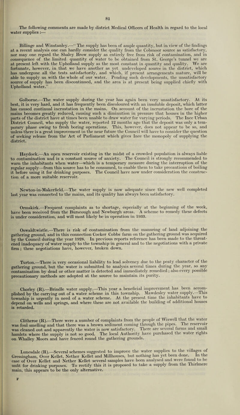 The following comments are made by district Medical Officers of Health in regard to the local water supplies :— Billinge and Winstanley.—“ The supply has been of ample quantity, but in view of the findings at a recent analysis one can hardly consider the quality from the Cobmoor source as satisfactory, nor may one regard the Shaley Brow supply as entirely free from risk of contamination, and in consequence of the limited quantity of water to be obtained from St. George’s tunnel we are at present left with the Upholland supply as the most constant in quantity and quality. We are fortunate, however, in that we have another as yet undeveloped source in the district, which has undergone all the tests satisfactorily, and which, if present arrangements mature, will be able to supply us with the whole of our water. Pending such developments, the unsatisfactory source of supply has been discontinued, and the area is at present being supplied chiefly with Upholland water.” Golborne.—The water supply during the year has again been very unsatisfactory. At its best, it is very hard, and it has frequently been discoloured with an insoluble deposit, which latter has caused continual incrustation in the mains. On account of the incrustation the bore of the mains becomes greatly reduced, causing such a diminution in pressure that houses in the higher parts of the district have at times been unable to draw water for varying periods. The Ince Urban District Council, who supply the water, reported 12 months ago that the deposit was only a tem¬ porary phase owing to fresh boring operations. This, however, does not appear to be so, and unless there is a great improvement in the near future the Council will have to consider the question of seeking release from the Act of Parliament which gives Ince the monopoly of supplying the district. Haydock.—An open reservoir existing in the midst of a crowded population is always liable to contamination and is a constant source of anxiety. The Council is strongly recommended to warn the inhabitants when water—which is a temporary measure during the interruption of the regular supply—from this source has to be consumed, to enable them to take precautions of boiling it before using it for drinking purposes. The Council have now under consideration the construc¬ tion of a more suitable reservoir. Newton-in-Makerfield.—The water supply is now adequate since the new well completed last year was connected to the mains, and its quality has always been satisfactory. Onnskirk.—Frequent complaints as to shortage, especially at the beginning of the week, have been received from the Burscough and Newburgh areas. A scheme to remedy these defects is under consideration, and will most likely be in operation in 1933. Oswaldtwistle.—There is risk of contamination from the manuring of land adjoining the gathering ground, and in this connection Cocker Cobbs farm on the gathering ground was acquired by the Council during the year 1928. In previous reports reference has been made to the threat¬ ened inadequacy of water supply to the township in general and to the negotiations with a private firm ; these negotiations have, however, broken down. Turton.—There is very occasional liability to lead solvency due to the peaty character of the gathering ground, but the water is submitted to analysis several times during the year, so any contamination by dead or other matter is detected and immediately remedied; also every possible precautionary methods are adopted at the source to maintain its purity. Chorley (R).—Brindle water supply.—This year a beneficial improvement has been accom¬ plished by the carrying out of a water scheme in this township. Mawdesley water supply. This township is urgently in need of a water scheme. At the present time the inhabitants have to depend on wells and springs, and where these are not available the building of additional houses is retarded. Clitheroe (R).—There were a number of complaints from the people of Wiswell that the water was foul smelling and that there was a brown sediment coming through the pipes. The reservoir was cleaned out and apparently the water is now satisfactory, lliere are several farms and small hamlets where the supply is not so good. The local Authority have purchased the water rights on Whalley Moors and have fenced round the gathering grounds. Lunesdale (R).—Several schemes suggested to improve the water supplies to the villages of Gressingham, Over Kellet, Nether Kellet and Millhouses, but nothing has yet been done. In the case of Over Kellet and Nether Kellet several samples have been analysed and were found to be unfit for drinking purposes. To rectify this it is proposed to take a supply from the Thirlmere main, this appears to be the only alternative. F