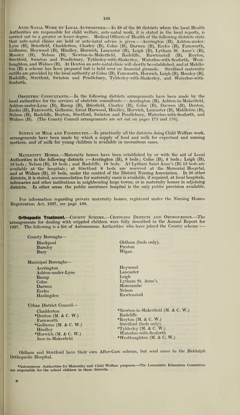 Ante-Natal Work by Local Authorities.—In 28 of the 39 districts where the local Health Authorities are responsible for child welfare, ante-natal work, it is stated in the local reports, is carried out to a greater or lesser degree. Medical Officers of Health of the following districts state that ante-natal clinics are held or ante-natal advice is given :—Accrington (B), Ashton-under- Lyne (B), Brierfield, Chadderton, Chorley (B), Colne (Bj, Darwen (B), Eccles (B), Farnworth, Golborne, Heywood (B), Hindley, Horwich, Lancaster (B), Leigh (B), Lytham St. Anne’s (B), Mossley (B), Nelson (B), Newton-in-Makerfield, Radcliffe, Rawtenstall (B), Royton, Stretford, Swinton and Pendlebury, Tyldesley-with-Shakerley, Waterloo-with-Seaforth, West- houghton, and Widnes (B). At Denton an ante-natal clinic will shortly be established, and at Middle- ton (B) a scheme has been prepared but is held over on financial grounds. Sterilized maternity outfits are provided by the local authority at Colne (B), Farnworth, Horwich, Leigh (B), Mossley (B), Radcliffe, Stretford, Swinton and Pendlebury, Tyldesley-with-Shakerley, and Waterloo-with- Seaforth. Obstetric Consultants.—In the following districts arrangements have been made by the local authorities for the services of obstetric consultants :—Accrington (B), Ashton-in-Makerfield, Ashton-under-Lyne (B), Bacup (B), Brierfield, Chorley (B), Colne (B), Darwen (B), Denton, Eccles (B), Farnworth, Golborne, Great Harwood, Hindley, Horwich, Lancaster (B), Middleton (B), Nelson (B), Radcliffe, Royton, Stretford, Swinton and Pendlebury, Waterloo-with-Seaforth, and Widnes (B). (The County Council arrangements are set out on pages 175 and 176). Supply of Milk and Foodstuffs.—In practically all the districts doing Child Welfare work, arrangements have been made by which a supply of food and milk for expectant and nursing mothers, and of milk for young children is available in necessitous cases. Maternity Homes.—-Maternity homes have been established by or with the aid of Local Authorities in the following districts :—Accrington (B), 8 beds ; Colne (B), 8 beds ; Leigh (B), 18 beds ; Nelson (B), 10 beds; and Radcliffe, 10 beds. At Lytham Saint Anne’s (B) 15 beds are available at the hospitals ; at Stretford 8 beds are reserved at the Memorial Hospital, and at Widnes (B), 10 beds, under the control of the District Nursing Association. In 26 other districts, it is stated, accommodation for maternity cases is available, if required, at local hospitals, infirmaries and other institutions in neighbouring large towns, or in maternity homes in adjoining districts. In other areas the public assistance hospital is the only public provision available. For information regarding private maternity homes, registered under the Nursing Homes Registration Act, 1927, see page 180. Orthopaedic Treatment.—County Scheme.—Crippling Defects and Orthopaedics.—The arrangements for dealing with crippled children were fully described in the Annual Report for 1927. The following is a list of Autonomous Authorities who have joined the County scheme :— County Boroughs— Blackpool Burnley Bury Municipal Boroughs— Accrington Ashton-under-Lyne Bacup Colne Darwen Eccles Haslingden Urban District Council— Chadderton *Denton (M. & C. W.) Farnworth *Golborne (M. & C. W.) Hindley *Horwich (M. & C. W.) Ince-in-Maker field Oldham and Stretford have their own After-Care scheme, but send cases to the Biddulph Orthopiedic Hospital. ♦Autonomous Authorities for Maternity and Child Welfare purposes.—The Lancashire Education Committee are responsible for the school children in these districts. Oldham (beds only). Preston Wigan Heywood Lancaster Leigh Lytham St. Anne’s Morecambe Nelson Rawtenstall *Newton-in-Makerfield (M. & C. W.) Radcliffe *Royton (M. & C. W.) Stretford (beds only). *Tyldesley (M. & C. W.) Waterloo-with-Seaforth ♦Westhoughton (M. & C. W.) N