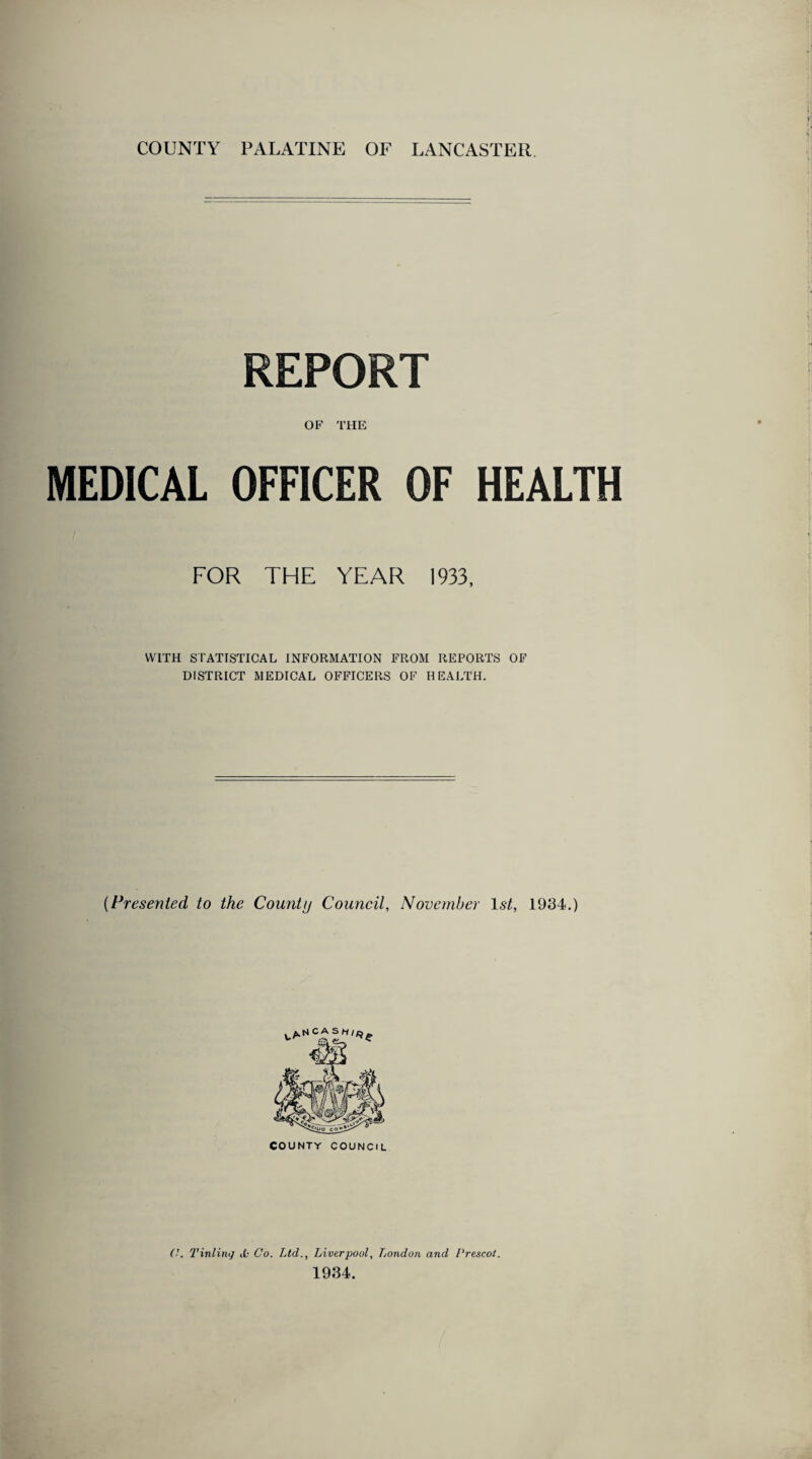 COUNTY PALATINE OF LANCASTER REPORT OF THE MEDICAL OFFICER OF HEALTH FOR THE YEAR 1933, WITH STATISTICAL INFORMATION FROM REPORTS OF DISTRICT MEDICAL OFFICERS OF HEALTH. [Presented to the County Council, November 1st, 1934.) (!. 7'inling ,£.• Co. Ltd., Liver pool, London and Prescot. 1934.