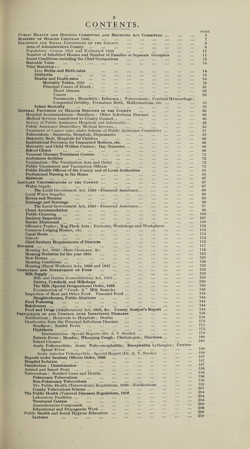 CONTENTS. Public Health and Housing Committee and Mid wives Act Committee ... Ministry of Health Circular 1346... Statistics and Social Conditions of the County Area of Administrative County Population—Census 1931 and Estimated 1933 Number of Inhabited Houses and Number of Families or Separate Occupiers Social Conditions including the Chief Occupations Rateable Value Vital Statistics :— Live Births and Birth-rates Stillbirths ... . . Deaths and Death-rates Mortality Tables, 1933 ... Principal Causes of Death : Heart Disease Cancer Pneumonia ; Bronchitis ; Influenza ; Tuberculosis ; Cerebral Hiemorrha Congenital Debility, Premature Birth, Malformations, etc. ... Infant Mortality General Provision of Health Services in the County Hospital Accommodation—Smallpox ; Other Infectious Diseases ... Medical Services transferred to County Council... Survey of Public Assistance Hospitals and Infirmaries... Public Assistance Domiciliary Medical Services... Treatment of Cancer cases under Scheme of Public Assistance Committee ... Tuberculosis—Sanatoria, Hospitals, Dispensaries Maternity Beds, Hospitals for Children ... . Institutional Provision for Unmarried Mothers, etc. Maternity and Child Welfare Centres ; Day Nurseries ... School Clinics Venereal Diseases Treatment Centres ... . Ambulance facilities ... ... ... . Vaccination—The Vaccination Acts and Order . Public Vaccinators and Vaccination Officers . Public Health Officers of the County and of Local Authorities Professional Nursing in the Home Midwives Sanitary Circumstances in the County ... Water Supply The Local Government Act, 1929—Financial Assistance... Local Water Supplies Rivers and Streams Drainage and Sewerage The Local Government Act, 1929—Financial Assistance... Closet Accommodation Public Cleansing Sanitary Inspection Smoke Abatement ... Offensive Trades ; Rag Flock Acts ; Factories, Workshops and Workplaces Common Lodging Houses, etc. Canal Boats ... Schools Chief Sanitary Requirements of Districts Housing ... Housing Act, 1930—Slum Clearance, &c. Housing Statistics for the year 1933 New Houses ... ... ... . Housing Conditions ... ... . Housing (Rural Workers) Acts, 1920 and 1931 ... Inspection and Supervision of Food Milk Supply ... Milk and Dairies (Consolidation) Act, 1915 ... Dairies, Cowsheds. and Milkshops The Milk (Special Designations) Order, 1923 Examination of “Grade A” Milk Samples Inspection of Meat and Other Food. Unsound Food ... Slaughterhouses, Public Abattoirs ... Food Poisoning Bakehouses ... Food and Drugs (Adulteration) Act, 1928, &c. County Analyst’s Report ... Prevalence of and Control over Infectious Diseases Notifications ; Removals to Hospitals ; Deaths Death-rates from the Principal Infectious Diseases Smallpox; Scarlet Fever Diphtheria Immunisation—Special Reports (Dr. A. V. Stocks) ... Enteric Fever ; Measles; Whooping Cough; Chicken-pox; Diarrhoea... School Closures Acute Poliomyelitis; Acute Polio-encephalitis; Encephalitis Lethargica; Cerebr Spinal Fever Acute Anterior Poliomyelitis—Special Report (Dr. A. V. Stocks) Reports under Sanitary Officers Order, 1926 Hospital Isolation ... Disinfection ; Disinfestation Animal and Insect Pests Tuberculosis : Notified Cases and Deaths Pulmonary Tuberculosis Non-Pulmonary Tuberculosis The Public Health (Tuberculosis) Regulations, 1930—Notifications County Tuberculosis Scheme ... The Public Health (Venereal Diseases) Regulations, 1916 Laboratory Facilities ... Treatment Centres Arsenobenzene Compounds Educational and Propaganda Work ... Public Health and Social Hygiene Education ... Lectures ... ... ... ... . PAGE 5 7 8 8 11 11 12 14 14 15 16 18 31 32 32 35 35 38 38 40 43 55 57 59 60 60 60 60 71 72 72 75 81 85 87 87 87 88 88 95 96 97 98 106 107 110 112 113 113 113 113 117 118 125 125 130 133 133 133 135 136 139 140 144 144 144 144 144 158 159 174 175 175 176 189 189 190 190 197 197 197 198 198 198 199 199 201 204 204 204 209 209 209 210