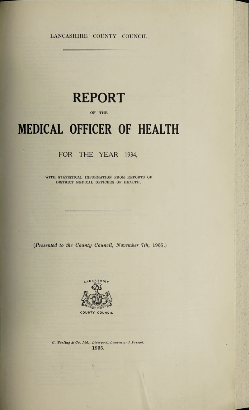 LANCASHIRE COUNTY COUNCIL. REPORT OF THE MEDICAL OFFICER OF HEALTH FOR THE YEAR 1934, WITH STATISTICAL INFORMATION FROM REPORTS OF DISTRICT MEDICAL OFFICERS OF HEALTH. (Presented to the County Council, November 7th, 1935.) COUNTY COUNCIL C. Tinting it Co. Ltd., Liverpool„ London and Prescot. 1935.