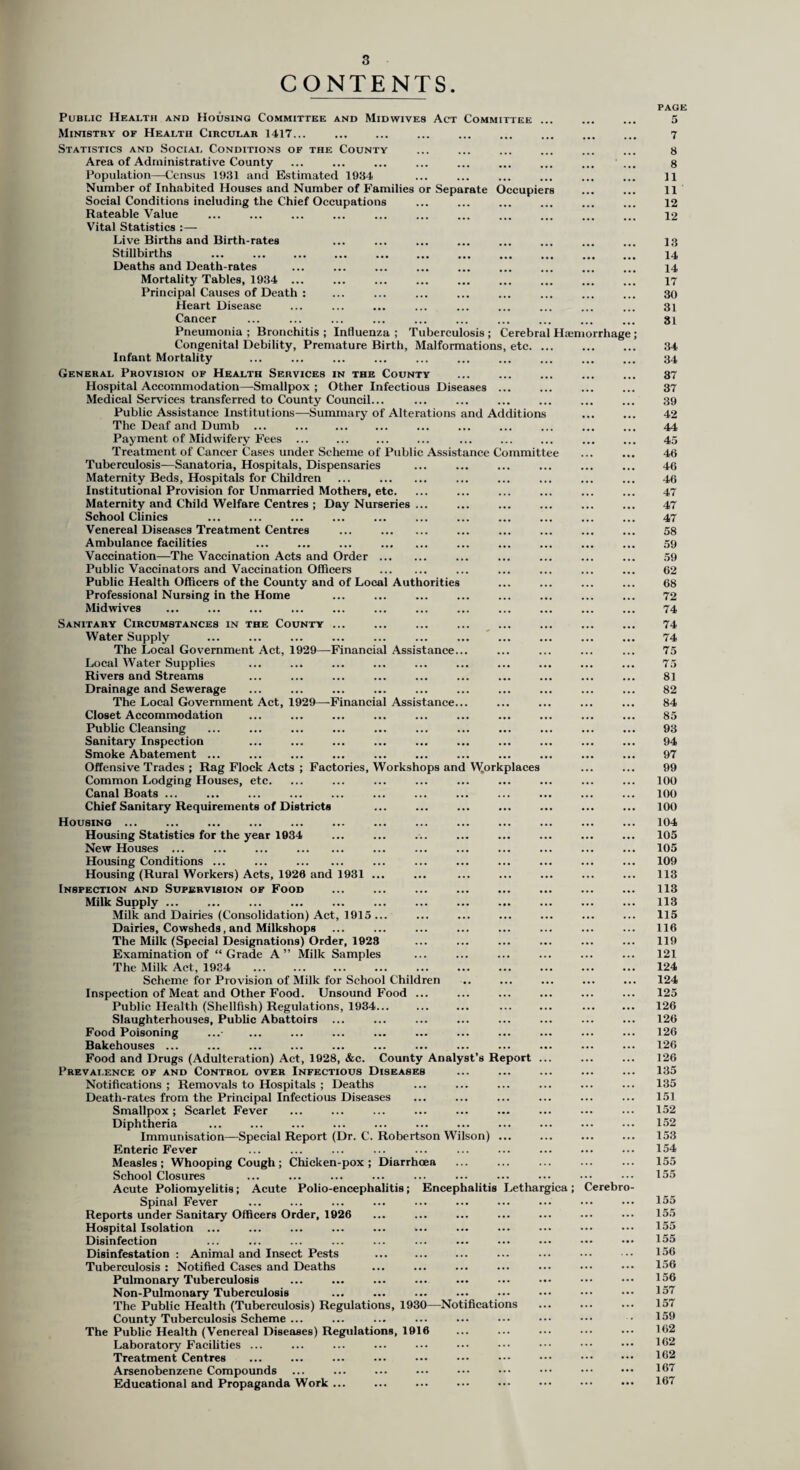 CONTENTS Public Health and Housing Committee and Midwives Act Committee ... Ministry of Health Circular 1417... Statistics and Social Conditions of the County Area of Administrative County Population—Census 1931 and Estimated 1934 Number of Inhabited Houses and Number of Families or Separate Occupiers Social Conditions including the Chief Occupations Rateable Value Vital Statistics :— Live Births and Birth-rates Stillbirths Deaths and Death-rates Mortality Tables, 1934 ... Principal Causes of Death : Heart Disease Cancer Pneumonia ; Bronchitis ; Influenza ; Tuberculosis ; Cerebral Haemorrhag Congenital Debility, Premature Birth, Malformations, etc. ... Infant Mortality General Provision of Health Services in the County Hospital Accommodation—Smallpox ; Other Infectious Diseases ... Medical Services transferred to County Council... Public Assistance Institutions—Summary of Alterations and Additions The Deaf and Dumb ... . Payment of Midwifery Fees ... Treatment of Cancer Cases under Scheme of Public Assistance Committee Tuberculosis—Sanatoria, Hospitals, Dispensaries Maternity Beds, Hospitals for Children ... . Institutional Provision for Unmarried Mothers, etc. Maternity and Child Welfare Centres ; Day Nurseries ... School Clinics Venereal Diseases Treatment Centres ... . Ambulance facilities ... ... ... . Vaccination—The Vaccination Acts and Order. Public Vaccinators and Vaccination Officers . Public Health Officers of the County and of Local Authorities Professional Nursing in the Home Midwives Sanitary Circumstances in the County ... Water Supply The Local Government Act, 1929—Financial Assistance... Local Water Supplies Rivers and Streams Drainage and Sewerage The Local Government Act, 1929—Financial Assistance... Closet Accommodation Public Cleansing Sanitary Inspection Smoke Abatement ... Offensive Trades ; Rag Flock Acts ; Factories, Workshops and Workplaces Common Lodging Houses, etc. Canal Boats ... Chief Sanitary Requirements of Districts Housing ... Housing Statistics for the year 1934 New Houses ... ... ... . Housing Conditions ... ... . Housing (Rural Workers) Acts, 1920 and 1931 ... Inspection and Supervision of Food Milk Supply ... Milk and Dairies (Consolidation) Act, 1915 ... Dairies, Cowsheds, and Milkshops The Milk (Special Designations) Order, 1928 Examination of “Grade A” Milk Samples The Milk Act, 1934 . Scheme for Provision of Milk for School Children Inspection of Meat and Other Food. Unsound Food ... Public Health (Shellfish) Regulations, 1934. . Slaughterhouses, Public Abattoirs ... Food Poisoning Bakehouses ... Food and Drugs (Adulteration) Act, 1928, &c. County Analyst’s Report ... Prevalence of and Control over Infectious Diseases Notifications ; Removals to Hospitals ; Deaths Death-rates from the Principal Infectious Diseases Smallpox; Scarlet Fever Diphtheria Immunisation—Special Report (Dr. C. Robertson Wilson) ... Enteric Fever Measles; Whooping Cough ; Chicken-pox; Diarrhoea School Closures Acute Poliomyelitis; Acute Polio-encephalitis; Encephalitis Lethargica; Cerebr Spinal Fever Reports under Sanitary Officers Order, 1926 Hospital Isolation ... ... ... ... ... ... Disinfection Disinfestation : Animal and Insect Pests Tuberculosis : Notified Cases and Deaths Pulmonary Tuberculosis Non-Pulmonary Tuberculosis The Public Health (Tuberculosis) Regulations, 1930—Notifications County Tuberculosis Scheme ... The Public Health (Venereal Diseases) Regulations, 1916 Laboratory Facilities ... Treatment Centres Arsenobenzene Compounds Educational and Propaganda Work ... PAGE 5 7 8 8 11 11 12 12 13 14 14 17 30 31 31 34 34 37 37 39 42 44 45 46 46 46 47 47 47 58 59 59 62 68 72 74 74 74 75 75 81 82 84 85 93 94 97 99 100 100 100 104 105 105 109 113 113 113 115 116 119 121 124 124 125 126 126 126 126 126 135 135 151 152 152 153 154 155 155 155 155 155 155 156 156 156 157 157 159 162 162 162 167 167