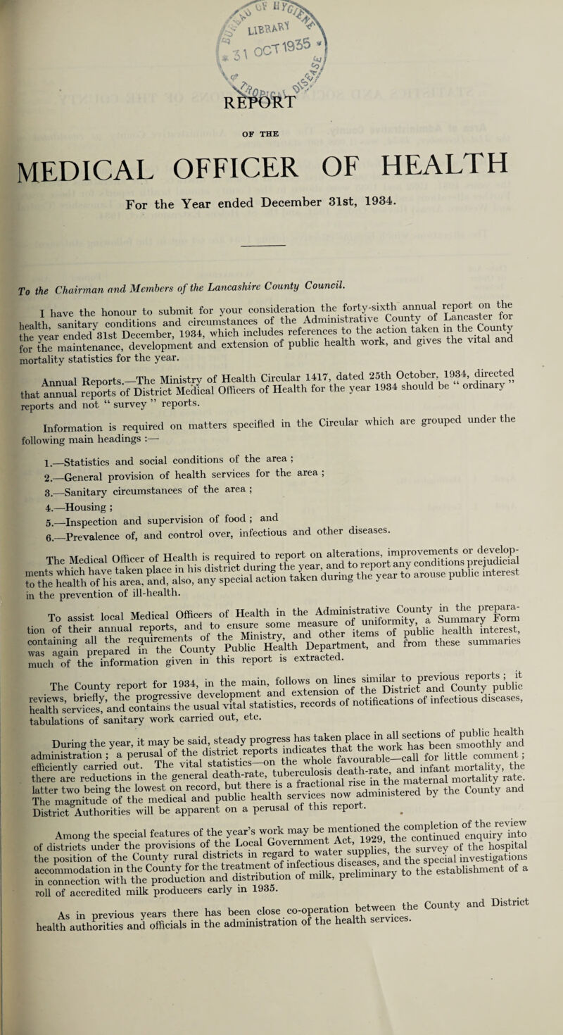 OF THE MEDICAL OFFICER OF HEALTH For the Year ended December 31st, 1934. To the Chairman and Members of the Lancashire County Council. I have the honour to submit for your consideration the forty-sixth annual report on the health sanitary conditions and circumstances of the Administrative County of Lancaster for th„ vear ended31st December, 1934, which includes references to the action taken in the Coun y for Sre mattenance development and extension of public health work, and grves the vrtal and mortality statistics for the year. Annual Reports —The Ministry of Health Circular 1417, dated 25th October 1934, directed that Annual rqXts of District Medfoal Officers of Health for the year 1934 should be ordinary reports and not “ survey ” reports. Information is required on matters specified in the Circular which are grouped under the following main headings :— 1, —Statistics and social conditions of the area , 2, _General provision of health services for the area , 3—Sanitary circumstances of the area ; 4. —Housing ; 5. —Inspection and supervision of food ; and 6. _Prevalence of, and control over, infectious and other diseases. The Medical Officer of Health « squired In ,report on Ztl aetfon talen during the year to arouse public interest in the prevention of ill-health. To assist local Medical Officers of Health in the AdmimstraUve^County tion of their annual reports, and tc' ensure some measure °V^f°o( ''/bhc health fnterest, ZstZn pieparedT'ThTclnty Publi^th Department, and from these summaries much of the information given in this report is extracted. The County report for 1934 in the -ui toUows^Un^ vital statistics,'records of notifications of infectious diseases, tabulations of sanitary work carried out, etc. During the year, it may be said, steady progre:ss has taken ” ^^^“'^0^1^ administration ; a perusal of the district reports md.cate 1^^^Cuttle comment ; efficiently carried out. The vital statutac*-o»i the who e favourable ^all^ mortality_ the there are reductions m the general def,rfe’ fractional rise in the maternal mortality rate. now administered by the County and District Authorities will be apparent on a perusal of this repo . Among the special features of the year’s work may »» of districts*under the provisions of the Local 1 the sCey of the hospital the position of the County rural districts m . diseases a’nd the special investigations accommodation in the County for the treatmen o ... pminary to the establishment of a in connection with the production and distribution of milk, preliminary to roll of accredited milk producers early m 1935. As in previous years there has been close. co-operatfon betweenCounty and District health authorities and officials in the administration of the health servi