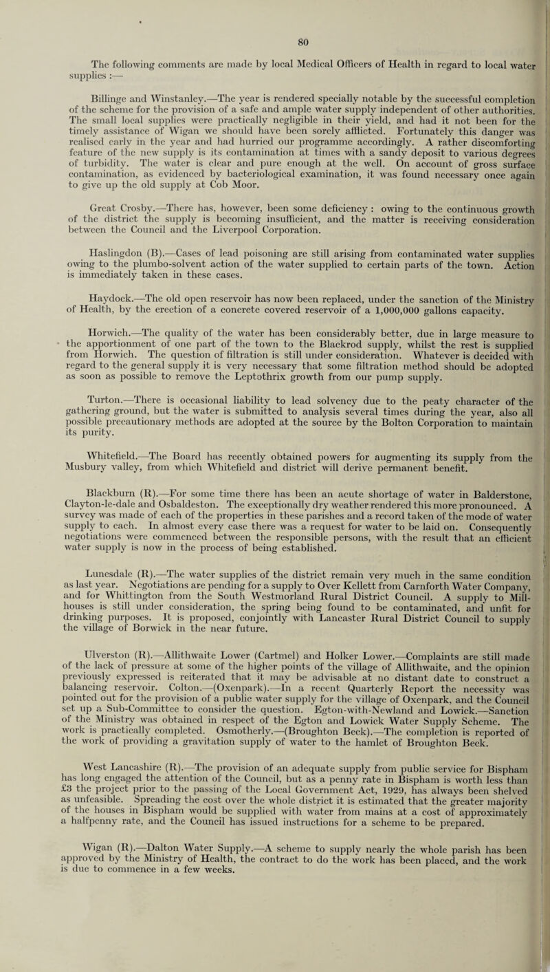 The following comments are made by local Medical Officers of Health in regard to local water supplies :— Billinge and Winstanley.—The year is rendered specially notable by the successful completion of the scheme for the provision of a safe and ample water supply independent of other authorities. The small local supplies were practically negligible in their yield, and had it not been for the timely assistance of Wigan we should have been sorely afflicted. Fortunately this danger was realised early in the year and had hurried our programme accordingly. A rather discomforting feature of the new supply is its contamination at times with a sandy deposit to various degrees of turbidity. The water is clear and pure enough at the well. On account of gross surface contamination, as evidenced by bacteriological examination, it was found necessary once again to give up the old supply at Cob Moor. Great Crosby.—There has, however, been some deficiency : owing to the continuous growth of the district the supply is becoming insufficient, and the matter is receiving consideration between the Council and the Liverpool Corporation. Haslingdon (B).—Cases of lead poisoning are still arising from contaminated water supplies owing to the plumbo-solvent action of the water supplied to certain parts of the town. Action is immediately taken in these cases. Haydock.—The old open reservoir has now been replaced, under the sanction of the Ministry of Health, by the erection of a concrete covered reservoir of a 1,000,000 gallons capacity. Horwich.—The quality of the water has been considerably better, due in large measure to the apportionment of one part of the town to the Blackrod supply, whilst the rest is supplied from Horwich. The question of filtration is still under consideration. Whatever is decided with regard to the general supply it is very necessary that some filtration method should be adopted as soon as possible to remove the Leptothrix growth from our pump supply. Turton.—There is occasional liability to lead solvency due to the peaty character of the gathering ground, but the water is submitted to analysis several times during the year, also all possible precautionary methods are adopted at the source by the Bolton Corporation to maintain its purity. Whitefield.—The Board has recently obtained powers for augmenting its supply from the Musbury valley, from which Whitefield and district will derive permanent benefit. Blackburn (R).—For some time there has been an acute shortage of water in Balderstone, Clayton-le-dale and Osbaldeston. The exceptionally dry weather rendered this more pronounced. A survey was made of each of the properties in these parishes and a record taken of the mode of water supply to each. In almost every case there was a request for water to be laid on. Consequently negotiations were commenced between the responsible persons, with the result that an efficient water supply is now in the process of being established. Lunesdale (R).—The water supplies of the district remain very much in the same condition as last year. Negotiations are pending for a supply to Over Kellett from Carnforth Water Company, and for Whittington from the South Westmorland Rural District Council. A supply to Mill- houses is still under consideration, the spring being found to be contaminated, and unfit for drinking purposes. It is proposed, conjointly with Lancaster Rural District Council to supply the village of Borwick in the near future. Ulverston (R).—Allithwaite Lower (Cartmel) and Holker Lower.—Complaints are still made of the lack of pressure at some of the higher points of the village of Allithwaite, and the opinion previously expressed is reiterated that it may be advisable at no distant date to construct a balancing reservoir. Colton.—(Oxenpark).—In a recent Quarterly Report the necessity was pointed out for the provision of a public water supply for the village of Oxenpark, and the Council set up a Sub-Committee to consider the question. Egton-with-Newland and Lowick.—Sanction of the Ministry was obtained in respect of the Egton and Lowick Water Supply Scheme. The work is practically completed. Osmotherly.—(Broughton Beck).—The completion is reported of the work of providing a gravitation supply of water to the hamlet of Broughton Beck. West Lancashire (R).—-The provision of an adequate supply from public service for Bispham has long engaged the attention of the Council, but as a penny rate in Bispham is worth less than £3 the project prior to the passing of the Local Government Act, 1929, has always been shelved as unfeasible. Spreading the cost over the whole district it is estimated that the greater majority of the houses in Bispham would be supplied with water from mains at a cost of approximately a halfpenny rate, and the Council has issued instructions for a scheme to be prepared. Wigan (R).—Dalton Water Supply.—-A scheme to supply nearly the whole parish has been approved by the Ministry of Health, the contract to do the work has been placed, and the work is due to commence in a few weeks.