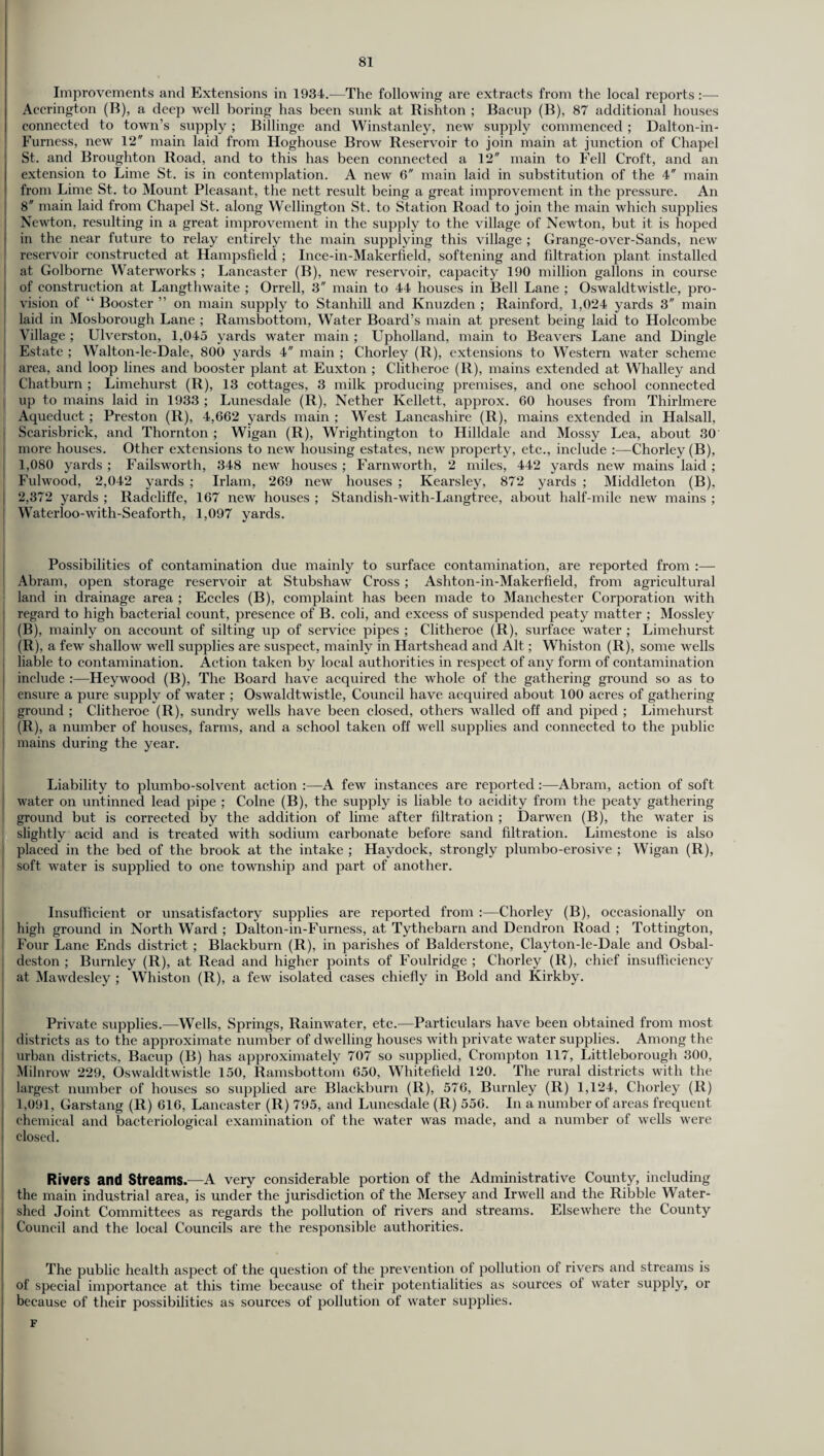 Improvements and Extensions in 1934.—The following are extracts from the local reports:— Accrington (B), a deep well boring has been sunk at Rishton ; Bacup (B), 87 additional houses connected to town’s supply ; Billinge and Winstanley, new supply commenced ; Dalton-in- Furness, new 12 main laid from Hoghouse Brow Reservoir to join main at junction of Chapel St. and Broughton Road, and to this has been connected a 12 main to Fell Croft, and an extension to Lime St. is in contemplation. A new 6 main laid in substitution of the 4 main from Lime St. to Mount Pleasant, the nett result being a great improvement in the pressure. An 8 main laid from Chapel St. along Wellington St. to Station Road to join the main which supplies Newton, resulting in a great improvement in the supply to the village of Newton, but it is hoped in the near future to relay entirely the main supplying this village ; Grange-over-Sands, new reservoir constructed at Hampsfield ; Ince-in-Makerfield, softening and filtration plant installed at Golborne Waterworks ; Lancaster (B), new reservoir, capacity 190 million gallons in course of construction at Langthwaite ; Orrell, 3 main to 44 houses in Bell Lane ; Oswaldtwistle, pro¬ vision of “ Booster ” on main supply to Stanhill and Knuzden ; Rainford, 1,024 yards 3 main laid in Mosborough Lane ; Ramsbottom, Water Board’s main at present being laid to Holcombe Village ; Ulverston, 1,045 yards water main ; Upholland, main to Beavers Lane and Dingle Estate ; Walton-le-Dale, 800 yards 4 main ; Chorley (R), extensions to Western water scheme area, and loop lines and booster plant at Euxton ; Clitheroe (R), mains extended at Whalley and Chatburn ; Limehurst (R), 13 cottages, 3 milk producing premises, and one school connected up to mains laid in 1933 ; Lunesdale (R), Nether Kellett, approx. 60 houses from Thirlmere Aqueduct; Preston (R), 4,662 yards main ; West Lancashire (R), mains extended in Halsall, Scarisbrick, and Thornton ; Wigan (R), Wrightington to Hilldale and Mossy Lea, about 30 more houses. Other extensions to new housing estates, new property, etc., include :—Chorley (B), 1,080 yards ; Failsworth, 348 new houses ; Farnworth, 2 miles, 442 yards new mains laid ; Fulwood, 2,042 yards ; Irlam, 269 new houses ; Kearsley, 872 yards ; Middleton (B), 2,372 yards ; Radcliffe, 167 new houses ; Standish-with-Langtree, about half-mile new mains ; Waterloo-with-Seaforth, 1,097 yards. Possibilities of contamination due mainly to surface contamination, are reported from :— Abram, open storage reservoir at Stubshaw Cross ; Ashton-in-Makerfield, from agricultural land in drainage area ; Eccles (B), complaint has been made to Manchester Corporation with ; regard to high bacterial count, presence of B. coli, and excess of suspended peaty matter ; Mossley (B), mainly on account of silting up of service pipes ; Clitheroe (R), surface water ; Limehurst (R), a few shallow well supplies are suspect, mainly in Hartshead and Alt; Whiston (R), some wells liable to contamination. Action taken by local authorities in respect of any form of contamination include :—Heywood (B), The Board have acquired the whole of the gathering ground so as to ensure a pure supply of water ; Oswaldtwistle, Council have acquired about 100 acres of gathering ground ; Clitheroe (R), sundry wells have been closed, others walled off and piped ; Limehurst (R), a number of houses, farms, and a school taken off well supplies and connected to the public i mains during the year. Liability to plumbo-solvent action :—A few instances are reported:—Abram, action of soft water on untinned lead pipe ; Colne (B), the supply is liable to acidity from the peaty gathering ground but is corrected by the addition of lime after filtration ; Darwen (B), the water is slightly acid and is treated with sodium carbonate before sand filtration. Limestone is also placed in the bed of the brook at the intake ; Haydock, strongly plumbo-erosive ; Wigan (R), soft water is supplied to one township and part of another. Insufficient or unsatisfactory supplies are reported from :—Chorley (B), occasionally on high ground in North Ward ; Dalton-in-Furness, at Tythebarn and Dendron Road ; Tottington, Four Lane Ends district ; Blackburn (R), in parishes of Balderstone, Clayton-le-Dale and Osbal- deston ; Burnley (R), at Read and higher points of Foulridge ; Chorley (R), chief insufficiency at Mawdesley ; Whiston (R), a few isolated cases chiefly in Bold and Kirkby. Private supplies.—Wells, Springs, Rainwater, etc.—Particulars have been obtained from most districts as to the approximate number of dwelling houses with private water supplies. Among the urban districts, Bacup (B) has approximately 707 so supplied, Crompton 117, Littleborough 300, Milnrow 229, Oswaldtwistle 150, Ramsbottom 650, Whitefield 120. The rural districts with the largest number of houses so supplied are Blackburn (R), 576, Burnley (R) 1,124, Chorley (R) 1,091, Garstang (R) 616, Lancaster (R) 795, and Lunesdale (R) 556. In a number of areas frequent chemical and bacteriological examination of the water was made, and a number of wells were closed. Rivers and Streams.—A very considerable portion of the Administrative County, including the main industrial area, is under the jurisdiction of the Mersey and Irwell and the Ribble Water¬ shed Joint Committees as regards the pollution of rivers and streams. Elsewhere the County Council and the local Councils are the responsible authorities. The jimblic health aspect of the question of the prevention of pollution of rivers and streams is of special importance at this time because of their potentialities as sources of water supply, or because of their possibilities as sources of pollution of water supplies. F