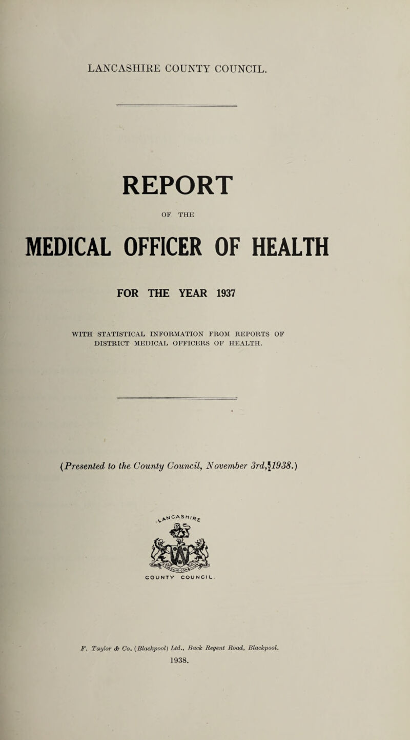 LANCASHIRE COUNTY COUNCIL. REPORT OF THE MEDICAL OFFICER OF HEALTH FOR THE YEAR 1937 WITH STATISTICAL INFORMATION FROM REPORTS OF DISTRICT MEDICAL OFFICERS OF HEALTH. (Presented to the County Council, November 3rd,\1938.) v^cash^{ COUNTV COUNCIL. F. Taylor dk Go. (Blackpool) Ltd., Back Regent Road, Blackpool. 1938.