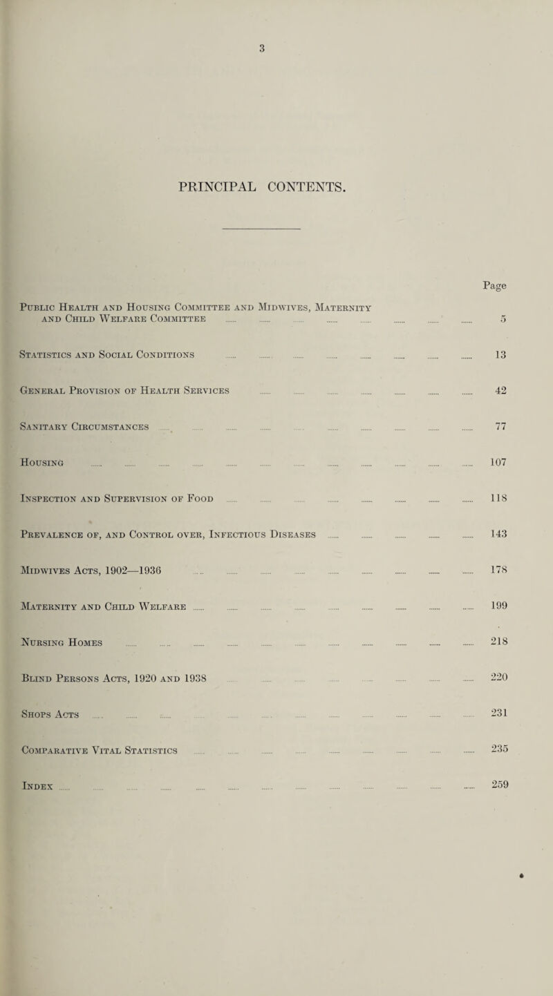 PRINCIPAL CONTENTS. Page Public Health and Housing Committee and Midwives, Maternity and Child Welfare Committee . 5 Statistics and Social Conditions . 13 General Provision of Health Services . . 42 Sanitary Circumstances 77 Housing . 107 Inspection and Supervision of Food . . 118 Prevalence of, and Control over, Infectious Diseases . 143 Midwives Acts, 1902—1936 178 Maternity and Child Welfare . 199 Nursing Homes . 218 Blind Persons Acts, 1920 and 1938 220 Shops Acts 231 Comparative Vital Statistics 235 Index 259