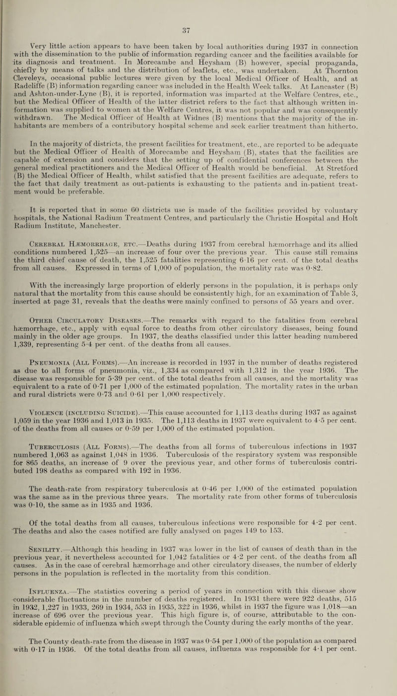 Very little action appears to have been taken by local authorities during 1937 in connection with the dissemination to the public of information regarding cancer and the facilities available for its diagnosis and treatment. In Morecambe and Heysham (B) however, special propaganda, chiefly by means of talks and the distribution of leaflets, etc., was undertaken. At Thornton Cleveleys, occasional public lectures were given by the local Medical Officer of Health, and at Radcliffe (B) information regarding cancer was included in the Health Week talks. At Lancaster (B) and Ashton-under-Lyne (B), it is reported, information was imparted at the Welfare Centres, etc., but the Medical Officer of Health of the latter district refers to the fact that although written in¬ formation wras supplied to women at the Welfare Centres, it was not popular and was consequently withdrawn. The Medical Officer of Health at Widnes (B) mentions that the majority of the in¬ habitants are members of a contributory hospital scheme and seek earlier treatment than hitherto. In the majority of districts, the present facilities for treatment, etc., are reported to be adequate but the Medical Officer of Health of Morecambe and Heysham (B), states that the facilities are capable of extension and considers that the setting up of confidential conferences between the general medical practitioners and the Medical Officer of Health would be beneficial. At Stretford (B) the Medical Officer of Health, whilst satisfied that the present facilities are adequate, refers to the fact that daily treatment as out-patients is exhausting to the patients and in-patient treat¬ ment would be preferable. It is reported that in some GO districts use is made of the facilities provided by voluntary hospitals, the National Radium Treatment Centres, and particularly the Christie Hospital and Holt Radium Institute, Manchester. Cerebral Haemorrhage, etc.—Deaths during 1937 from cerebral hcemorrhage and its allied conditions numbered 1,525—an increase of four over the previous year. This cause still remains the third chief cause of death, the 1,525 fatalities representing 6T6 per cent, of the total deaths from all causes. Expressed in terms of 1,000 of population, the mortality rate was 0-82. With the increasingly large proportion of elderly persons in the population, it is perhaps only natural that the mortality from this cause should be consistently high, for an examination of Table 3, inserted at page 31, reveals that the deaths were mainly confined to persons of 55 years and over. Other Circulatory Diseases.—The remarks with regard to the fatalities from cerebral haemorrhage, etc., apply with equal force to deaths from other circulatory diseases, being found mainly in the older age groups. In 1937, the deaths classified under this latter heading numbered 1,339, representing 5-4 per cent, of the deaths from all causes. Pneumonia (All Forms).—An increase is recorded in 1937 in the number of deaths registered as due to all forms of pneumonia, viz., 1,334 as compared with 1,312 in the year 1936. The disease wras responsible for 5-39 per cent, of the total deaths from all causes, and the mortality was equivalent to a rate of 0-71 per 1,000 of the estimated population. The mortality rates in the urban and rural districts were 0-73 and 0-61 per 1,000 respectively. Violence (including Suicide).—This cause accounted for 1,113 deaths during 1937 as against 1,059 in the year 1936 and 1,013 in 1935. The 1,113 deaths in 1937 were equivalent to 4-5 per cent, of the deaths from all causes or 0-59 per 1,000 of the estimated population. Tuberculosis (All Forms).—The deaths from all forms of tuberculous infections in 1937 numbered 1,063 as against 1,048 in 1936. Tuberculosis of the respiratory system was responsible for 865 deaths, an increase of 9 over the previous year, and other forms of tuberculosis contri¬ buted 198 deaths as compared with 192 in 1936. The death-rate from respiratory tuberculosis at 0-46 per 1,000 of the estimated population was the same as in the previous three years. The mortality rate from other forms of tuberculosis was 0T0, the same as in 1935 and 1936. Of the total deaths from all causes, tuberculous infections were responsible for 4-2 per cent. The deaths and also the cases notified are fully analysed on pages 149 to 153. Senility.—Although this heading in 1937 was lower in the list of causes of death than in the previous year, it nevertheless accounted for 1,042 fatalities or 4-2 per cent, of the deaths from all causes. As in the case of cerebral haemorrhage and other circulatory diseases, the number of elderly persons in the population is reflected in the mortality from this condition. Influenza.—The statistics covering a period of years in connection with this disease show considerable fluctuations in the number of deaths registered. In 1931 there were 922 deaths, 515 in 1932, 1,227 in 1933, 269 in 1934, 553 in 1935, 322 in 1936, whilst in 1937 the figure was 1,018—an increase of 696 over the previous year. This high figure is, of course, attributable to the con¬ siderable epidemic of influenza which swept through the County during the early months of the year. The County death-rate from the disease in 1937 was 0-54 per 1,000 of the population as compared with 0T7 in 1936. Of the total deaths from all causes, influenza was responsible for 4-1 per cent.