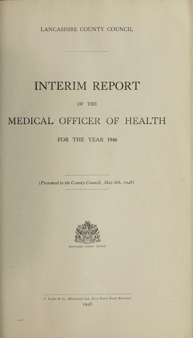 LANCASHIRE COUNTY COUNCIL INTERIM REPORT OF THE MEDICAL OFFICER OF HEALTH FOR THE YEAR 1946 (Presented, to the County Council, May 6th, 1948) F. Taylor & Co. (Blackpool) Ltd., Back Regent Road, Blackpool 1948